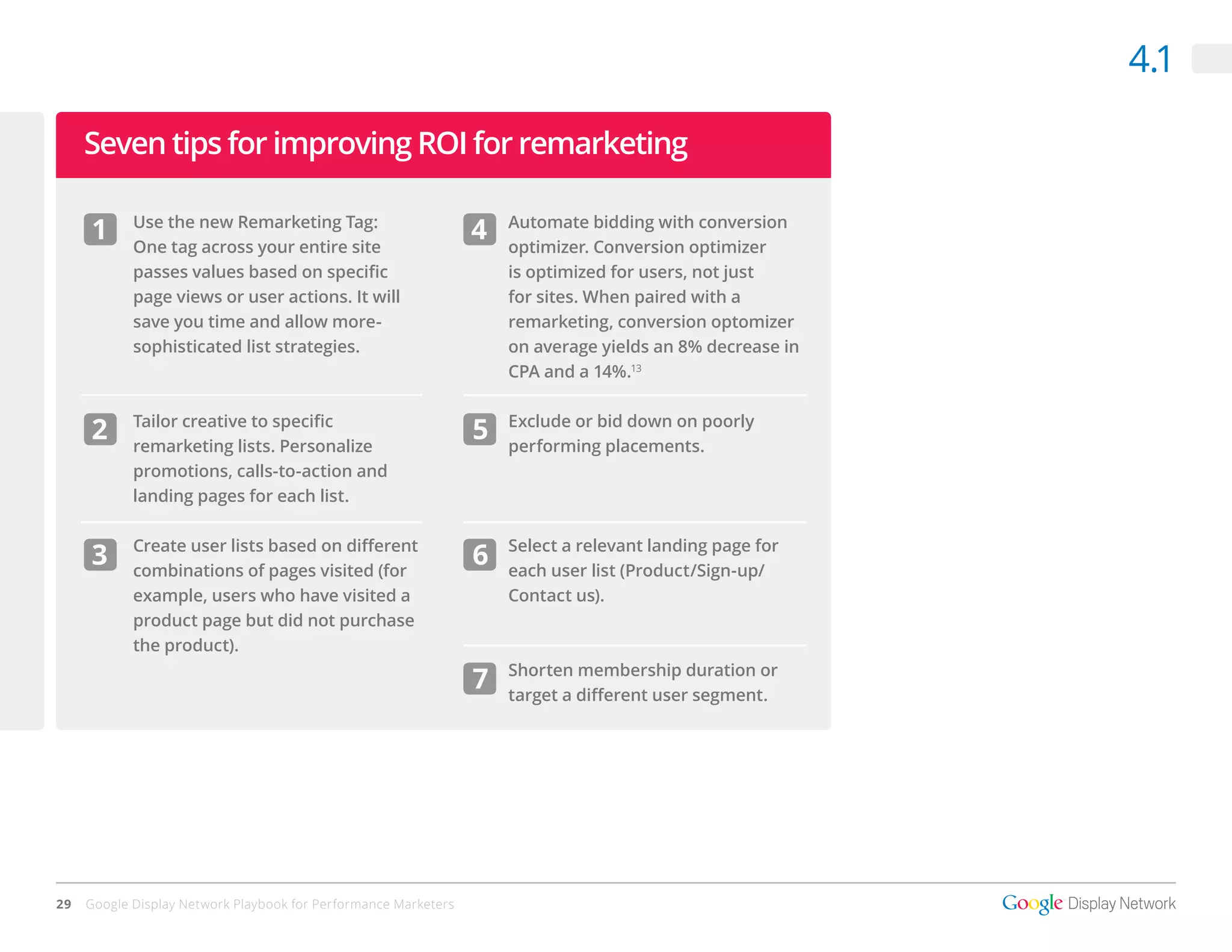 4.1

     Seven tips for improving ROI for remarketing

     1      Use the new Remarketing Tag:
            One tag across your entire site
                                                                 4   Automate bidding with conversion
                                                                     optimizer. Conversion optimizer
            passes values based on specific                          is optimized for users, not just
            page views or user actions. It will                      for sites. When paired with a
            save you time and allow more-                            remarketing, conversion optomizer
            sophisticated list strategies.                           on average yields an 8% decrease in
                                                                     CPA and a 14%.13

            Tailor creative to specific                              Exclude or bid down on poorly
     2      remarketing lists. Personalize
                                                                 5   performing placements.
            promotions, calls-to-action and
            landing pages for each list.

            Create user lists based on different                     Select a relevant landing page for
     3      combinations of pages visited (for
                                                                 6   each user list (Product/Sign-up/
            example, users who have visited a                        Contact us).
            product page but did not purchase
            the product).
                                                                     Shorten membership duration or
                                                                 7   target a different user segment.




29   Google Display Network Playbook for Performance Marketers
 