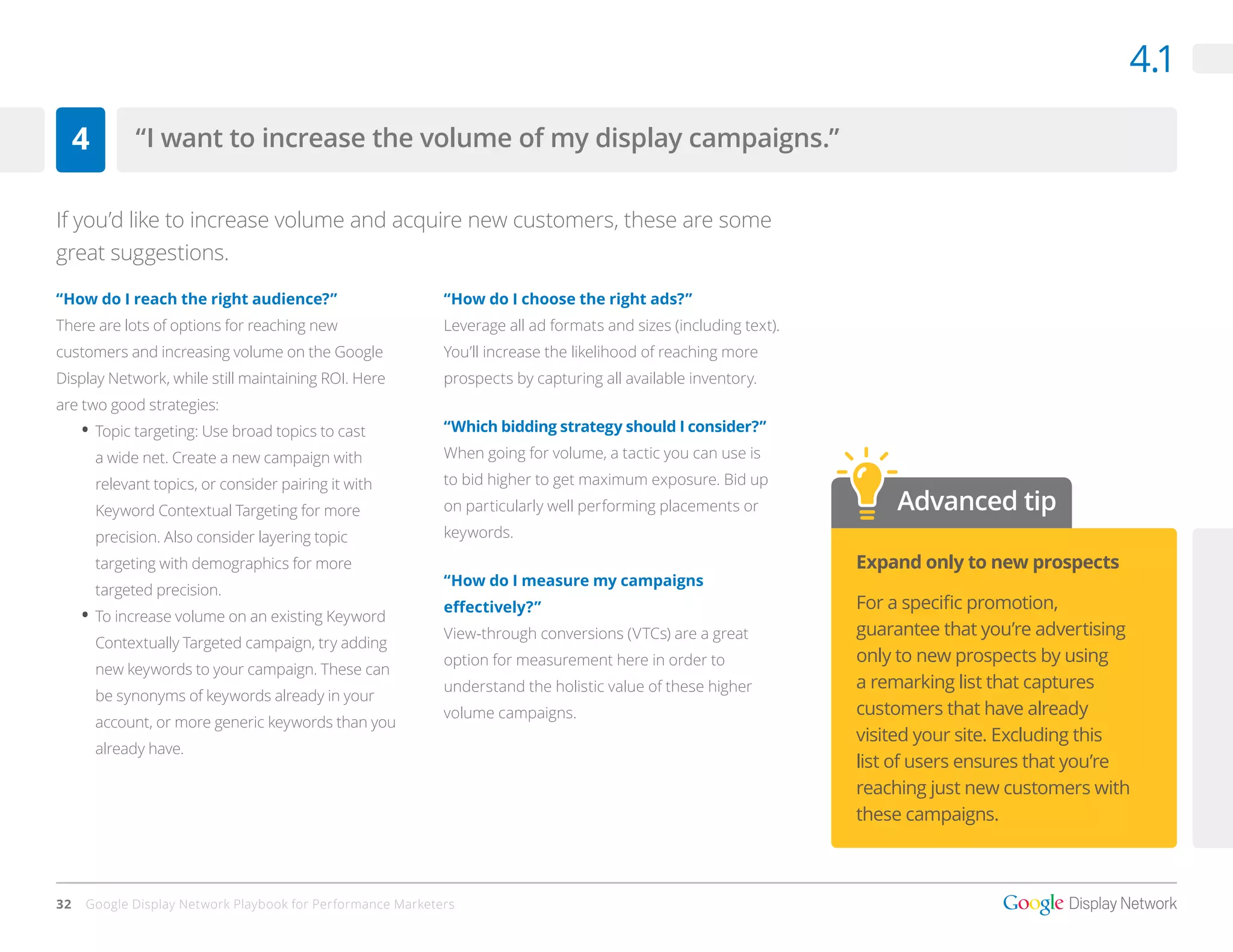 4.1

     4         “I want to increase the volume of my display campaigns.”


If you’d like to increase volume and acquire new customers, these are some
great suggestions.

“How do I reach the right audience?”                        “How do I choose the right ads?”
There are lots of options for reaching new                  Leverage all ad formats and sizes (including text).
customers and increasing volume on the Google               You’ll increase the likelihood of reaching more
Display Network, while still maintaining ROI. Here          prospects by capturing all available inventory.
are two good strategies:
     •	 Topic targeting: Use broad topics to cast           “Which bidding strategy should I consider?”

         a wide net. Create a new campaign with             When going for volume, a tactic you can use is

         relevant topics, or consider pairing it with       to bid higher to get maximum exposure. Bid up

         Keyword Contextual Targeting for more              on particularly well performing placements or             Advanced tip
         precision. Also consider layering topic            keywords. 

         targeting with demographics for more                                                                     Expand only to new prospects
                                                            “How do I measure my campaigns
         targeted precision.
                                                            effectively?”                                         For a specific promotion,
     •	 To increase volume on an existing Keyword
                                                            View-through conversions (VTCs) are a great           guarantee that you’re advertising
         Contextually Targeted campaign, try adding
                                                            option for measurement here in order to               only to new prospects by using
         new keywords to your campaign. These can
                                                            understand the holistic value of these higher         a remarking list that captures
         be synonyms of keywords already in your
                                                            volume campaigns.                                     customers that have already
         account, or more generic keywords than you
                                                                                                                  visited your site. Excluding this
         already have.
                                                                                                                  list of users ensures that you’re
                                                                                                                  reaching just new customers with
                                                                                                                  these campaigns.



32   Google Display Network Playbook for Performance Marketers
 