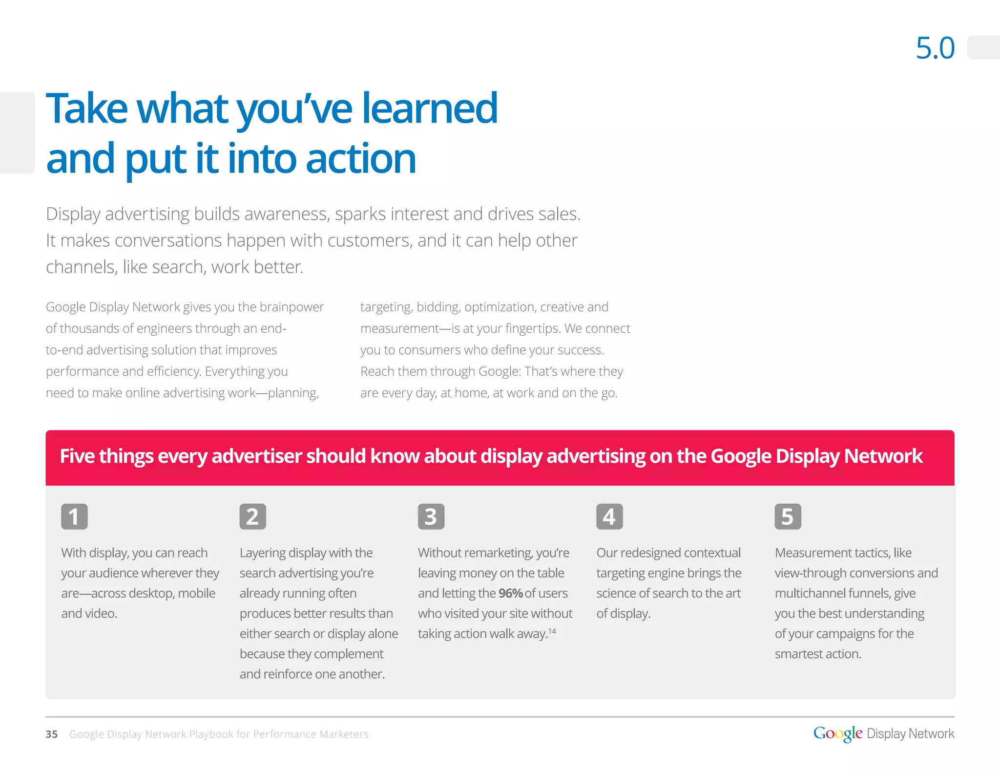 5.0

Take what you’ve learned
and put it into action
Display advertising builds awareness, sparks interest and drives sales.
It makes conversations happen with customers, and it can help other
channels, like search, work better.

Google Display Network gives you the brainpower               targeting, bidding, optimization, creative and
of thousands of engineers through an end-                     measurement—is at your fingertips. We connect
to-end advertising solution that improves                     you to consumers who define your success.
performance and efficiency. Everything you                    Reach them through Google: That’s where they
need to make online advertising work—planning,                are every day, at home, at work and on the go.




     Five things every advertiser should know about display advertising on the Google Display Network


      1                                2                                 3                                4                              5
     With display, you can reach      Layering display with the         Without remarketing, you’re      Our redesigned contextual      Measurement tactics, like
     your audience wherever they      search advertising you’re         leaving money on the table       targeting engine brings the    view-through conversions and
     are—across desktop, mobile       already running often             and letting the 96% of users     science of search to the art   multichannel funnels, give
     and video.                       produces better results than      who visited your site without    of display.                    you the best understanding
                                      either search or display alone    taking action walk away.14
                                                                                                                                        of your campaigns for the
                                      because they complement                                                                           smartest action.
                                      and reinforce one another.



35    Google Display Network Playbook for Performance Marketers
 