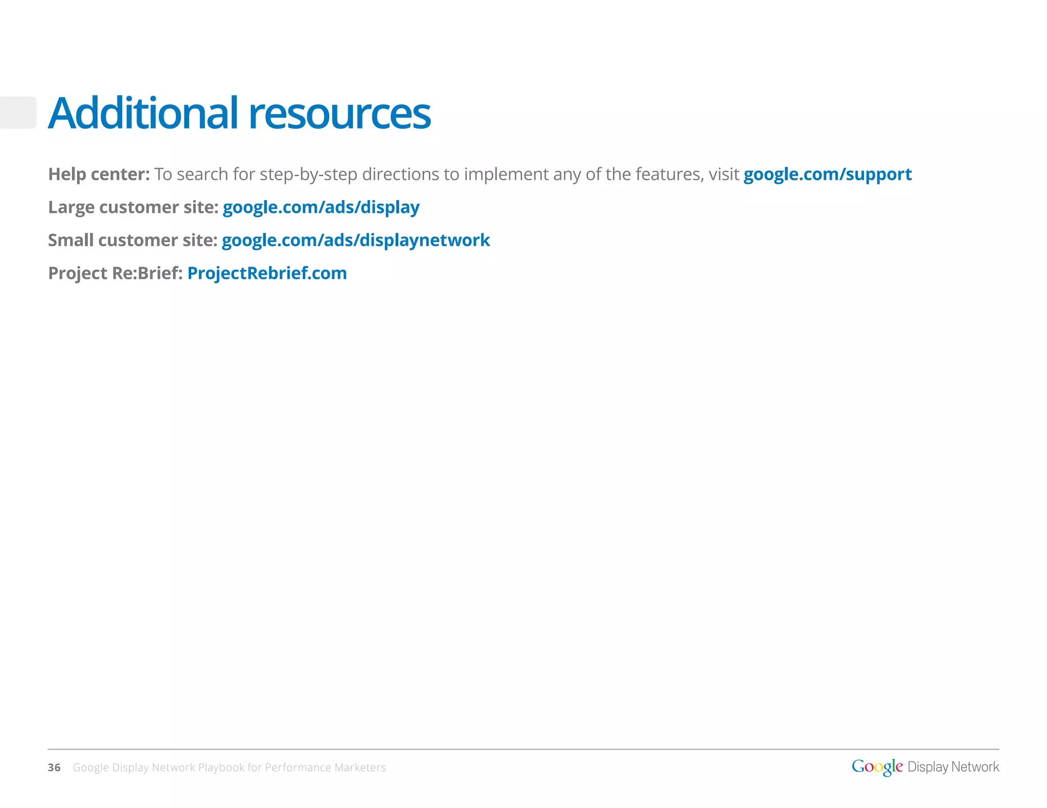 Additional resources
Help center: To search for step-by-step directions to implement any of the features, visit google.com/support
Large customer site: google.com/ads/display
Small customer site: google.com/ads/displaynetwork
Project Re:Brief: ProjectRebrief.com




36   Google Display Network Playbook for Performance Marketers
 
