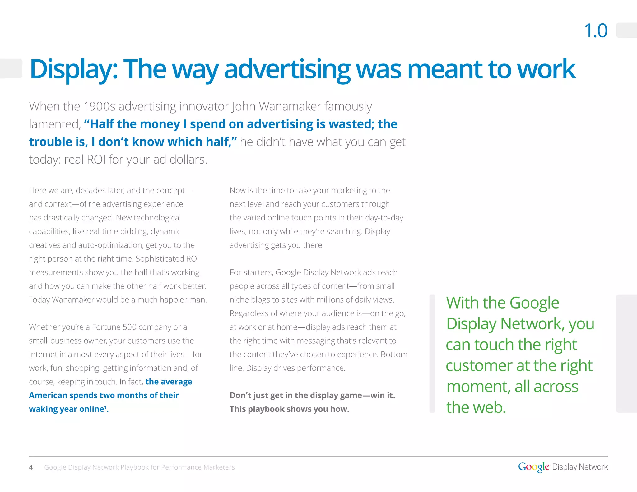 1.0

Display: The way advertising was meant to work
When the 1900s advertising innovator John Wanamaker famously
lamented, “Half the money I spend on advertising is wasted; the
trouble is, I don’t know which half,” he didn’t have what you can get
today: real ROI for your ad dollars.

Here we are, decades later, and the concept—               Now is the time to take your marketing to the
and context—of the advertising experience                  next level and reach your customers through
has drastically changed. New technological                 the varied online touch points in their day-to-day
capabilities, like real-time bidding, dynamic              lives, not only while they’re searching. Display
creatives and auto-optimization, get you to the            advertising gets you there.
right person at the right time. Sophisticated ROI
measurements show you the half that’s working              For starters, Google Display Network ads reach
and how you can make the other half work better.           people across all types of content—from small
Today Wanamaker would be a much happier man.               niche blogs to sites with millions of daily views.
                                                           Regardless of where your audience is—on the go,
                                                                                                                With the Google
Whether you’re a Fortune 500 company or a                  at work or at home—display ads reach them at         Display Network, you
small-business owner, your customers use the
Internet in almost every aspect of their lives—for
                                                           the right time with messaging that’s relevant to
                                                           the content they’ve chosen to experience. Bottom
                                                                                                                can touch the right
work, fun, shopping, getting information and, of           line: Display drives performance.                    customer at the right
course, keeping in touch. In fact, the average
American spends two months of their                        Don’t just get in the display game—win it.
                                                                                                                moment, all across
waking year online1.                                       This playbook shows you how.                         the web.


4   Google Display Network Playbook for Performance Marketers
 