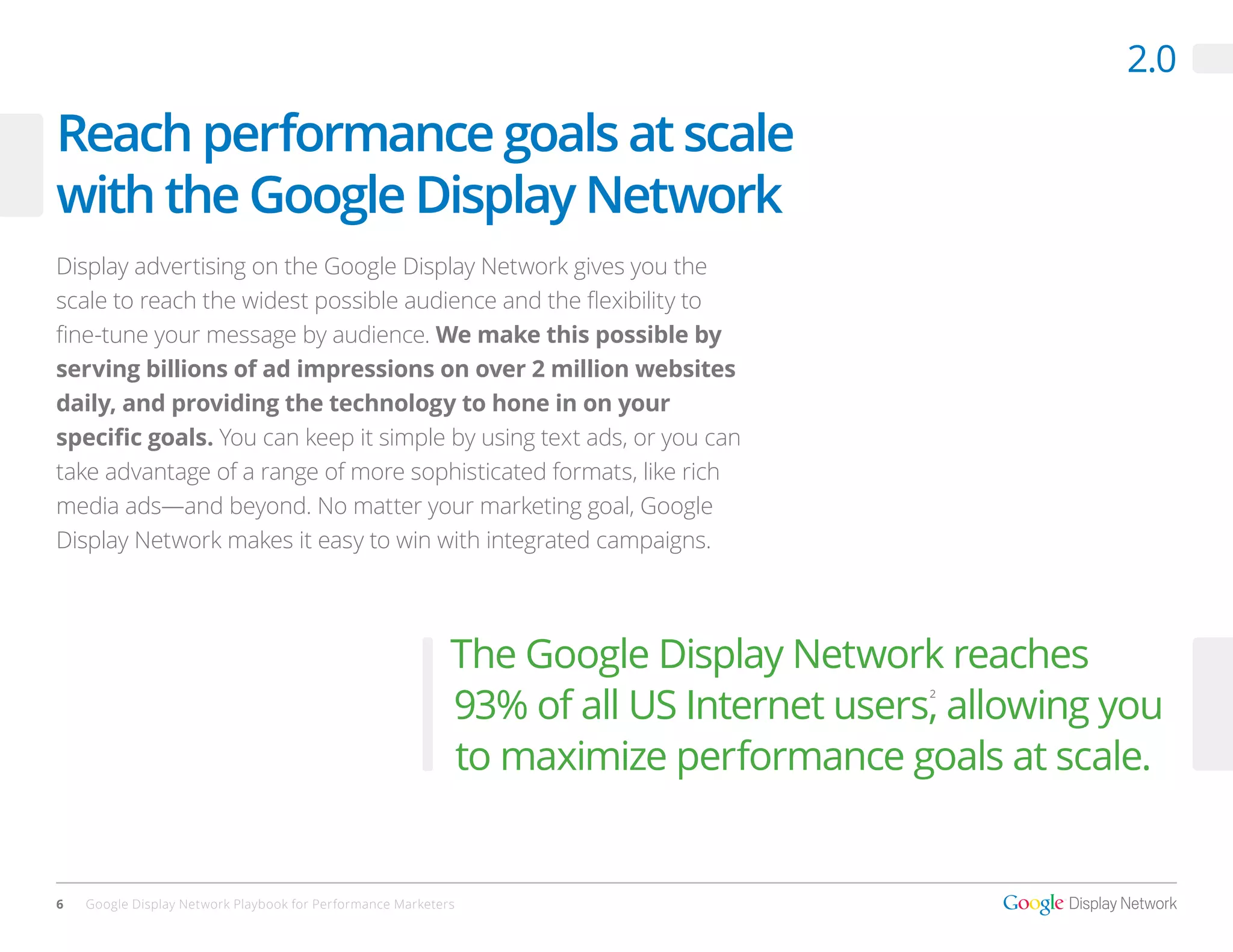 2.0

Reach performance goals at scale
with the Google Display Network
Display advertising on the Google Display Network gives you the
scale to reach the widest possible audience and the flexibility to
fine-tune your message by audience. We make this possible by
serving billions of ad impressions on over 2 million websites
daily, and providing the technology to hone in on your
specific goals. You can keep it simple by using text ads, or you can
take advantage of a range of more sophisticated formats, like rich
media ads—and beyond. No matter your marketing goal, Google
Display Network makes it easy to win with integrated campaigns.




                                                            The Google Display Network reaches
                                                            93% of all US Internet users, allowing you
                                                                                        2




                                                            to maximize performance goals at scale.


6   Google Display Network Playbook for Performance Marketers
 