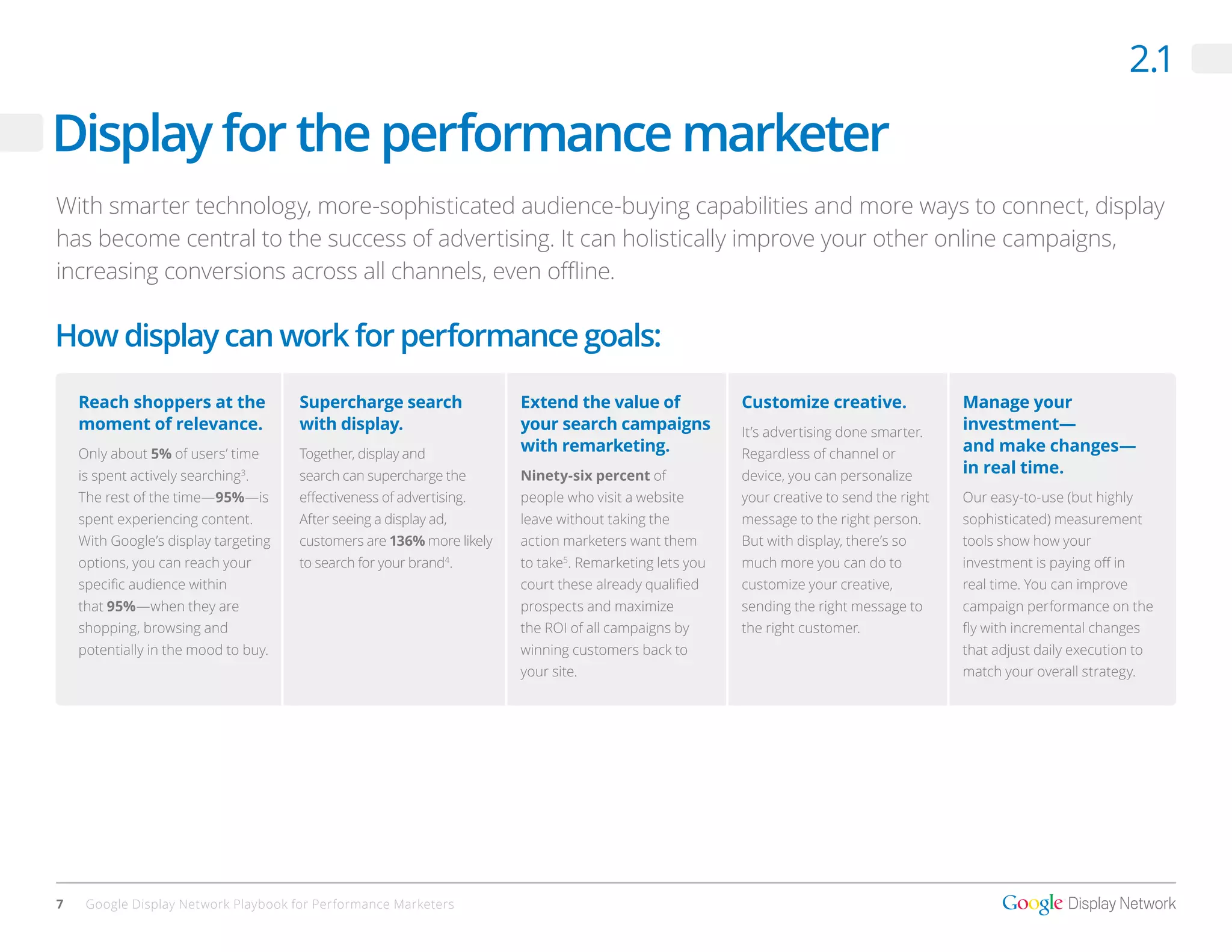 2.1

Display for the performance marketer
With smarter technology, more-sophisticated audience-buying capabilities and more ways to connect, display
has become central to the success of advertising. It can holistically improve your other online campaigns,
increasing conversions across all channels, even offline.

How display can work for performance goals:
    Reach shoppers at the             Supercharge search               Extend the value of              Customize creative.               Manage your
    moment of relevance.              with display.                    your search campaigns            It’s advertising done smarter.    investment—
    Only about 5% of users’ time      Together, display and            with remarketing.                Regardless of channel or          and make changes—
    is spent actively searching .
                               3
                                      search can supercharge the       Ninety-six percent of            device, you can personalize       in real time.
    The rest of the time—95%—is       effectiveness of advertising.    people who visit a website       your creative to send the right   Our easy-to-use (but highly
    spent experiencing content.       After seeing a display ad,       leave without taking the         message to the right person.      sophisticated) measurement
    With Google’s display targeting   customers are 136% more likely   action marketers want them       But with display, there’s so      tools show how your
    options, you can reach your       to search for your brand .
                                                               4
                                                                       to take . Remarketing lets you
                                                                              5
                                                                                                        much more you can do to           investment is paying off in
    specific audience within                                           court these already qualified    customize your creative,          real time. You can improve
    that 95%—when they are                                             prospects and maximize           sending the right message to      campaign performance on the
    shopping, browsing and                                             the ROI of all campaigns by      the right customer.               fly with incremental changes
    potentially in the mood to buy.                                    winning customers back to                                          that adjust daily execution to
                                                                       your site.                                                         match your overall strategy.




7    Google Display Network Playbook for Performance Marketers
 
