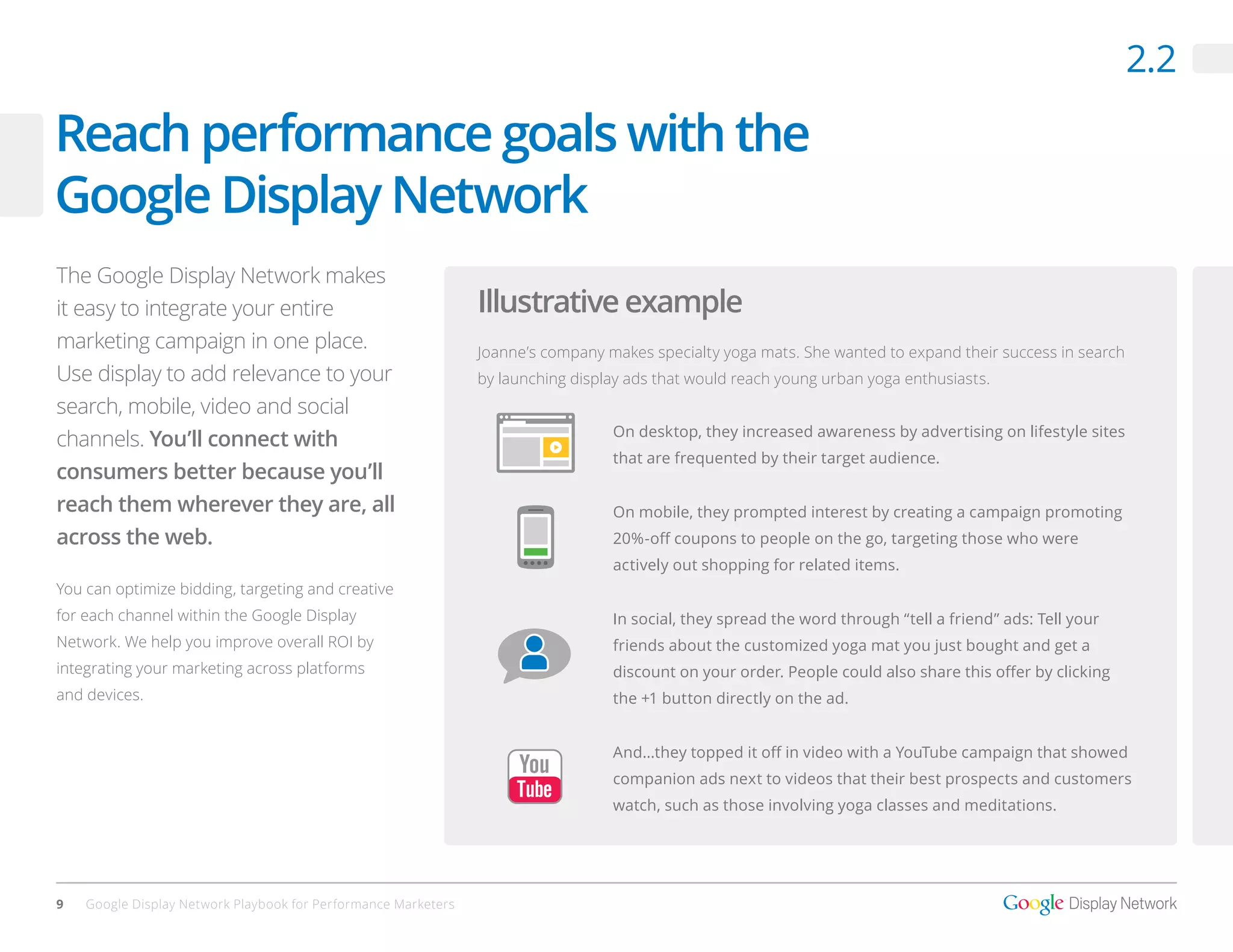 2.2

Reach performance goals with the
Google Display Network
The Google Display Network makes
it easy to integrate your entire                                Illustrative example
marketing campaign in one place.                                Joanne’s company makes specialty yoga mats. She wanted to expand their success in search
Use display to add relevance to your                            by launching display ads that would reach young urban yoga enthusiasts.
search, mobile, video and social
                                                                                  On desktop, they increased awareness by advertising on lifestyle sites
channels. You’ll connect with
                                                                                  that are frequented by their target audience.
consumers better because you’ll
reach them wherever they are, all                                                 On mobile, they prompted interest by creating a campaign promoting
across the web.                                                                   20%-off coupons to people on the go, targeting those who were
                                                                                  actively out shopping for related items.
You can optimize bidding, targeting and creative
for each channel within the Google Display                                        In social, they spread the word through “tell a friend” ads: Tell your
Network. We help you improve overall ROI by                                       friends about the customized yoga mat you just bought and get a
integrating your marketing across platforms                                       discount on your order. People could also share this offer by clicking
and devices.                                                                      the +1 button directly on the ad.


                                                                                  And…they topped it off in video with a YouTube campaign that showed
                                                                                  companion ads next to videos that their best prospects and customers
                                                                                  watch, such as those involving yoga classes and meditations.




9   Google Display Network Playbook for Performance Marketers
 