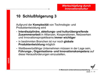 Wertschöpfung durch
                                          Innovationskultur

       10 Schlußfolgerung 3

       Aufgrund der Komplexität von Technologie- und
       Produktentwicklung wird
       - Interdisziplinäre, abteilungs- und kulturübergreifende
         Zusammenarbeit in Allianzen, Kooperationen, Netzwerken
         und Innovationsprojektteams immer wichtiger
       - in bestimmten Branchen ist nur noch globale
         Produktentwicklung möglich
       - Wettbewerbsfähige Unternehmen müssen in der Lage sein,
         Führungs-, Organisations- und Innovationskompetenz auf
         diese Herausforderungen einzustellen.
GDNÄ




                                     © Weinreich-Unternehmensentwicklung
                                                                    Seite: 1 - 11
 