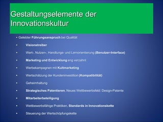 Gestaltungselemente der
Innovationskultur
 • Gelebter Führungsanspruch bei Qualität

 •     Visionstreiber

 •     Wert-, Nutzen-, Handlungs- und Lernorientierung (Benutzer-Interface)

 •     Marketing und Entwicklung eng verzahnt

 •     Werbekampagnen mit Kultmarketing

 •     Wertschätzung der Kundeninvestition (Kompatibilität)

 •     Geheimhaltung

 •     Strategisches Patentieren, Neues Wettbewerbsfeld: Design-Patente

 •     Mitarbeiterbeteiligung

 •     Wettbewerbsfähige Praktiken, Standards in Innovationskette

 •     Steuerung der Wertschöpfungskette
 