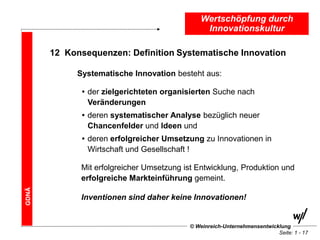 Wertschöpfung durch
                                                 Innovationskultur

       12 Konsequenzen: Definition Systematische Innovation

             Systematische Innovation besteht aus:

              • der zielgerichteten organisierten Suche nach
                Veränderungen
              • deren systematischer Analyse bezüglich neuer
                Chancenfelder und Ideen und
              • deren erfolgreicher Umsetzung zu Innovationen in
                Wirtschaft und Gesellschaft !

              Mit erfolgreicher Umsetzung ist Entwicklung, Produktion und
              erfolgreiche Markteinführung gemeint.
GDNÄ




              Inventionen sind daher keine Innovationen!


                                            © Weinreich-Unternehmensentwicklung
                                                                           Seite: 1 - 17
 