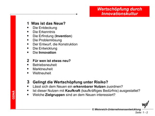 Wertschöpfung durch
                                                       Innovationskultur

       1   Was ist das Neue?
          Die Entdeckung
          Die Erkenntnis
          Die Erfindung (Invention)
          Die Problemlösung
          Der Entwurf, die Konstruktion
          Die Entwicklung
          Die Innovation

       2   Für wen ist etwas neu?
          Betriebsneuheit
          Marktneuheit
          Weltneuheit

       3 Gelingt die Wertschöpfung unter Risiko?
          Lässt sich dem Neuen ein erkennbarer Nutzen zuordnen?
          Ist dieser Nutzen mit Kaufkraft (kaufkräftiges Bedürfnis) ausgestattet?
GDNÄ




          Welche Zielgruppen sind an dem Neuen interessiert?



                                                  © Weinreich-Unternehmensentwicklung
                                                                                 Seite: 1 - 2
 