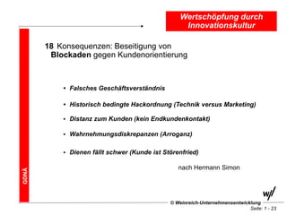Wertschöpfung durch
                                                   Innovationskultur

       18 Konsequenzen: Beseitigung von
        Blockaden gegen Kundenorientierung



           • Falsches Geschäftsverständnis

           • Historisch bedingte Hackordnung (Technik versus Marketing)

           • Distanz zum Kunden (kein Endkundenkontakt)

           • Wahrnehmungsdiskrepanzen (Arroganz)


           • Dienen fällt schwer (Kunde ist Störenfried)

                                                 nach Hermann Simon
GDNÄ




                                              © Weinreich-Unternehmensentwicklung
                                                                             Seite: 1 - 23
 