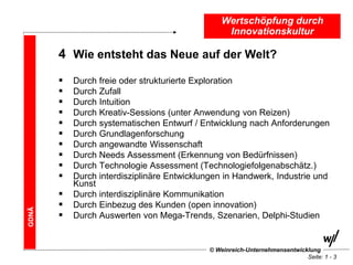 Wertschöpfung durch
                                                  Innovationskultur

       4 Wie entsteht das Neue auf der Welt?
          Durch freie oder strukturierte Exploration
          Durch Zufall
          Durch Intuition
          Durch Kreativ-Sessions (unter Anwendung von Reizen)
          Durch systematischen Entwurf / Entwicklung nach Anforderungen
          Durch Grundlagenforschung
          Durch angewandte Wissenschaft
          Durch Needs Assessment (Erkennung von Bedürfnissen)
          Durch Technologie Assessment (Technologiefolgenabschätz.)
          Durch interdisziplinäre Entwicklungen in Handwerk, Industrie und
           Kunst
          Durch interdisziplinäre Kommunikation
          Durch Einbezug des Kunden (open innovation)
GDNÄ




          Durch Auswerten von Mega-Trends, Szenarien, Delphi-Studien


                                             © Weinreich-Unternehmensentwicklung
                                                                            Seite: 1 - 3
 