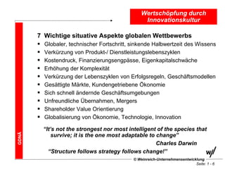 Wertschöpfung durch
                                                   Innovationskultur

       7   Wichtige situative Aspekte globalen Wettbewerbs
          Globaler, technischer Fortschritt, sinkende Halbwertzeit des Wissens
          Verkürzung von Produkt-/ Dienstleistungslebenszyklen
          Kostendruck, Finanzierungsengpässe, Eigenkapitalschwäche
          Erhöhung der Komplexität
          Verkürzung der Lebenszyklen von Erfolgsregeln, Geschäftsmodellen
          Gesättigte Märkte, Kundengetriebene Ökonomie
          Sich schnell ändernde Geschäftsumgebungen
          Unfreundliche Übernahmen, Mergers
          Shareholder Value Orientierung
          Globalisierung von Ökonomie, Technologie, Innovation

           “It’s not the strongest nor most intelligent of the species that
GDNÄ




               survive; it is the one most adaptable to change”
                                                        Charles Darwin
             “Structure follows strategy follows change!”
                                              © Weinreich-Unternehmensentwicklung
                                                                             Seite: 1 - 6
 