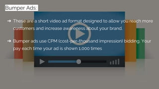 ➔ These are a short video ad format designed to allow you reach more
customers and increase awareness about your brand.
➔ Bumper ads use CPM (cost-per-thousand impression) bidding. Your
pay each time your ad is shown 1,000 times
Bumper Ads:
 