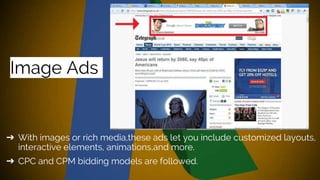 Image Ads
➔ With images or rich media,these ads let you include customized layouts,
interactive elements, animations,and more.
➔ CPC and CPM bidding models are followed.
 