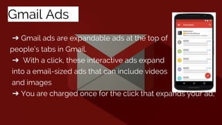 Gmail Adss
➔ Gmail ads are expandable ads at the top of
people’s tabs in Gmail.
➔ With a click, these interactive ads expand
into a email-sized ads that can include videos
and images
➔ You are charged once for the click that expands your ad,
 