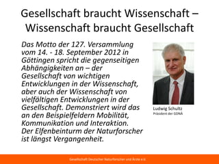 Gesellschaft braucht Wissenschaft –
 Wissenschaft braucht Gesellschaft
Das Motto der 127. Versammlung
vom 14. - 18. September 2012 in
Göttingen spricht die gegenseitigen
Abhängigkeiten an – der
Gesellschaft von wichtigen
Entwicklungen in der Wissenschaft,
aber auch der Wissenschaft von
vielfältigen Entwicklungen in der
Gesellschaft. Demonstriert wird das                                Ludwig Schultz
an den Beispielfeldern Mobilität,                                  Präsident der GDNÄ

Kommunikation und Interaktion.
Der Elfenbeinturm der Naturforscher
ist längst Vergangenheit.

             Gesellschaft Deutscher Naturforscher und Ärzte e.V.
 