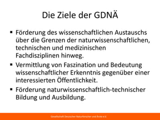 Die Ziele der GDNÄ
 Förderung des wissenschaftlichen Austauschs
  über die Grenzen der naturwissenschaftlichen,
  technischen und medizinischen
  Fachdisziplinen hinweg.
 Vermittlung von Faszination und Bedeutung
  wissenschaftlicher Erkenntnis gegenüber einer
  interessierten Öffentlichkeit.
 Förderung naturwissenschaftlich-technischer
  Bildung und Ausbildung.

             Gesellschaft Deutscher Naturforscher und Ärzte e.V.
 