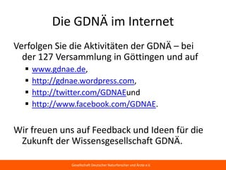 Die GDNÄ im Internet
Verfolgen Sie die Aktivitäten der GDNÄ – bei
der 127 Versammlung in Göttingen und auf
     www.gdnae.de,
     http://gdnae.wordpress.com,
     http://twitter.com/GDNAEund
     http://www.facebook.com/GDNAE.


Wir freuen uns auf Feedback und Ideen für die
Zukunft der Wissensgesellschaft GDNÄ.

                Gesellschaft Deutscher Naturforscher und Ärzte e.V.
 