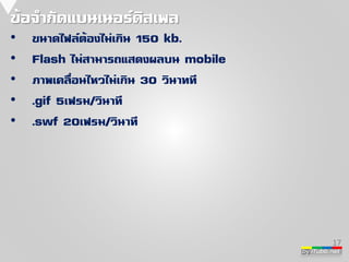 by iTubb.net 
ข้อจ่ากัดแบนเนอร์ดิสเพล 
• ขนาดไฟล์ต้องไม่เกิน 150 kb. 
• Flash ไม่สามารถแสดงผลบน mobile 
• ภาพเคลื่อนไหวไม่เกิน 30 วินาทที 
• .gif 5เฟรม/วินาที 
• .swf 20เฟรม/วินาที 
17 
 