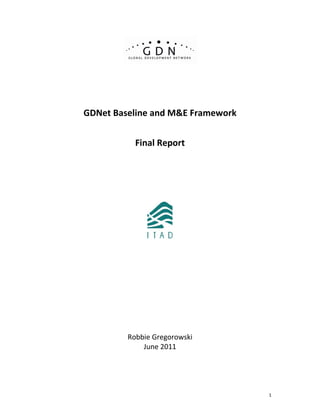   1
 
 
 
 
 
 
GDNet Baseline and M&E Framework 
 
Final Report  
 
 
 
 
 
 
 
 
 
 
 
 
 
 
 
 
 
 
 
Robbie Gregorowski 
June 2011
 