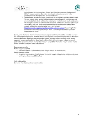  
  9
institutions and African researchers.  On one hand this reflects poorly on the diversity of 
GDNet’s research audience.  But on the other hand it reflects the size of the Indian 
population and the strength of their research institutions. 
o There seems to be little institutional collaboration on the sample of Southern research used.  
The vast majority of the sampled publications are produced by a single institution and only 
one involved a North‐South collaboration and only two involved a South‐South collaboration.  
The finding is supported by wider research on research collaboration produced by the Royal 
Society which finds that South‐South collaboration is tiny in comparison to North‐North 
research collaboration but is increasing from a very low base ‐ 
http://royalsociety.org/policy/reports/knowledge‐networks‐nations/   Supporting further 
South‐South collaboration, particularly in Africa, is something that GDNet may consider 
supporting in the future. 
 
Overall, whilst the manual citation analysis exercise was experimental in its nature it has proved to be a valid 
and interesting learning exercise.  It adds to the very limited pool of existing knowledge on the use of southern 
research by southern researchers and seems to lend support to GDNet’s theory of change on the value of 
supporting research published in the Global South and how this is different in nature and use to research 
produced by researchers in more developed countries.  It is hoped that the citation analysis exercise may be 
further refined in subsequent GDNet M&E activities. 
 
Data management plan 
Robbie Gregorowski / ITAD 
• On an annual basis – Further refine citation analysis exercise on an annual basis. 
Sherine Ghoneim / GDNet 
• On‐going – Interpretation of the findings of the citation analysis and application to better understand 
and improve the services GDNet offers 
 
 
Tools and templates 
See Annex 1 for citation analysis results template. 
 
 
 
 