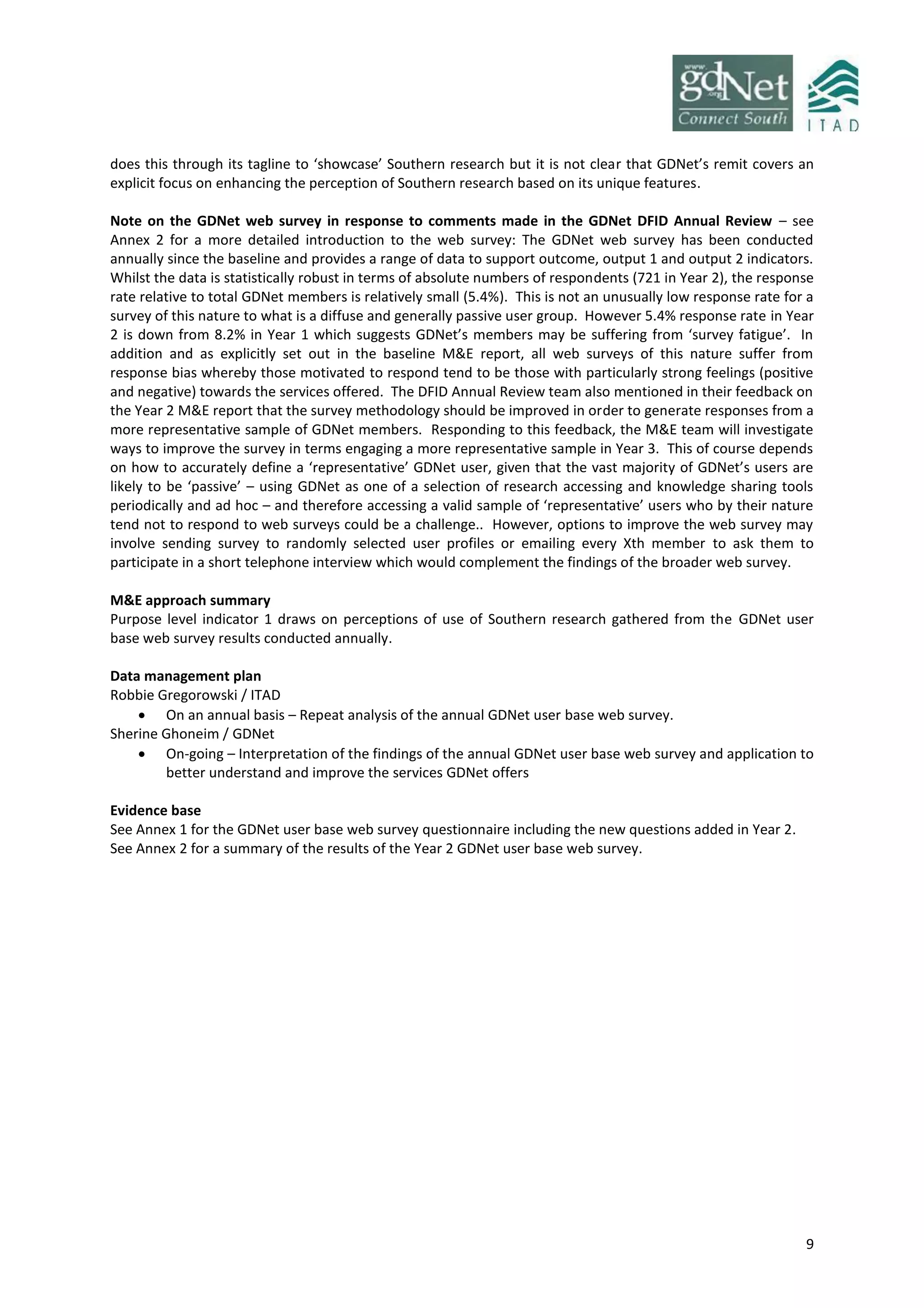 9
does this through its tagline to ‘showcase’ Southern research but it is not clear that GDNet’s remit covers an
explicit focus on enhancing the perception of Southern research based on its unique features.
Note on the GDNet web survey in response to comments made in the GDNet DFID Annual Review – see
Annex 2 for a more detailed introduction to the web survey: The GDNet web survey has been conducted
annually since the baseline and provides a range of data to support outcome, output 1 and output 2 indicators.
Whilst the data is statistically robust in terms of absolute numbers of respondents (721 in Year 2), the response
rate relative to total GDNet members is relatively small (5.4%). This is not an unusually low response rate for a
survey of this nature to what is a diffuse and generally passive user group. However 5.4% response rate in Year
2 is down from 8.2% in Year 1 which suggests GDNet’s members may be suffering from ‘survey fatigue’. In
addition and as explicitly set out in the baseline M&E report, all web surveys of this nature suffer from
response bias whereby those motivated to respond tend to be those with particularly strong feelings (positive
and negative) towards the services offered. The DFID Annual Review team also mentioned in their feedback on
the Year 2 M&E report that the survey methodology should be improved in order to generate responses from a
more representative sample of GDNet members. Responding to this feedback, the M&E team will investigate
ways to improve the survey in terms engaging a more representative sample in Year 3. This of course depends
on how to accurately define a ‘representative’ GDNet user, given that the vast majority of GDNet’s users are
likely to be ‘passive’ – using GDNet as one of a selection of research accessing and knowledge sharing tools
periodically and ad hoc – and therefore accessing a valid sample of ‘representative’ users who by their nature
tend not to respond to web surveys could be a challenge.. However, options to improve the web survey may
involve sending survey to randomly selected user profiles or emailing every Xth member to ask them to
participate in a short telephone interview which would complement the findings of the broader web survey.
M&E approach summary
Purpose level indicator 1 draws on perceptions of use of Southern research gathered from the GDNet user
base web survey results conducted annually.
Data management plan
Robbie Gregorowski / ITAD
 On an annual basis – Repeat analysis of the annual GDNet user base web survey.
Sherine Ghoneim / GDNet
 On-going – Interpretation of the findings of the annual GDNet user base web survey and application to
better understand and improve the services GDNet offers
Evidence base
See Annex 1 for the GDNet user base web survey questionnaire including the new questions added in Year 2.
See Annex 2 for a summary of the results of the Year 2 GDNet user base web survey.
 