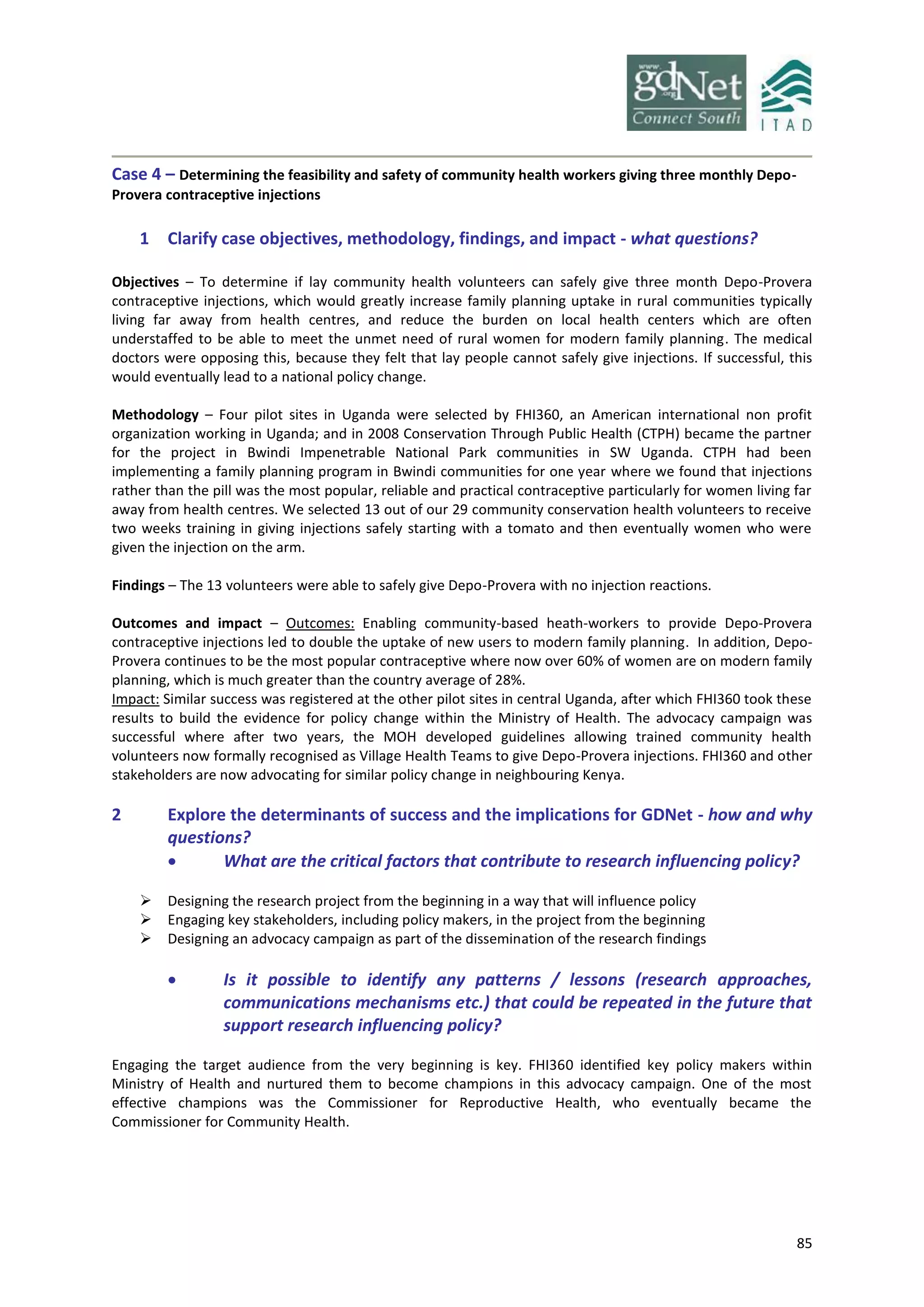 85
Case 4 – Determining the feasibility and safety of community health workers giving three monthly Depo-
Provera contraceptive injections
1 Clarify case objectives, methodology, findings, and impact - what questions?
Objectives – To determine if lay community health volunteers can safely give three month Depo-Provera
contraceptive injections, which would greatly increase family planning uptake in rural communities typically
living far away from health centres, and reduce the burden on local health centers which are often
understaffed to be able to meet the unmet need of rural women for modern family planning. The medical
doctors were opposing this, because they felt that lay people cannot safely give injections. If successful, this
would eventually lead to a national policy change.
Methodology – Four pilot sites in Uganda were selected by FHI360, an American international non profit
organization working in Uganda; and in 2008 Conservation Through Public Health (CTPH) became the partner
for the project in Bwindi Impenetrable National Park communities in SW Uganda. CTPH had been
implementing a family planning program in Bwindi communities for one year where we found that injections
rather than the pill was the most popular, reliable and practical contraceptive particularly for women living far
away from health centres. We selected 13 out of our 29 community conservation health volunteers to receive
two weeks training in giving injections safely starting with a tomato and then eventually women who were
given the injection on the arm.
Findings – The 13 volunteers were able to safely give Depo-Provera with no injection reactions.
Outcomes and impact – Outcomes: Enabling community-based heath-workers to provide Depo-Provera
contraceptive injections led to double the uptake of new users to modern family planning. In addition, Depo-
Provera continues to be the most popular contraceptive where now over 60% of women are on modern family
planning, which is much greater than the country average of 28%.
Impact: Similar success was registered at the other pilot sites in central Uganda, after which FHI360 took these
results to build the evidence for policy change within the Ministry of Health. The advocacy campaign was
successful where after two years, the MOH developed guidelines allowing trained community health
volunteers now formally recognised as Village Health Teams to give Depo-Provera injections. FHI360 and other
stakeholders are now advocating for similar policy change in neighbouring Kenya.
2 Explore the determinants of success and the implications for GDNet - how and why
questions?
 What are the critical factors that contribute to research influencing policy?
 Designing the research project from the beginning in a way that will influence policy
 Engaging key stakeholders, including policy makers, in the project from the beginning
 Designing an advocacy campaign as part of the dissemination of the research findings
 Is it possible to identify any patterns / lessons (research approaches,
communications mechanisms etc.) that could be repeated in the future that
support research influencing policy?
Engaging the target audience from the very beginning is key. FHI360 identified key policy makers within
Ministry of Health and nurtured them to become champions in this advocacy campaign. One of the most
effective champions was the Commissioner for Reproductive Health, who eventually became the
Commissioner for Community Health.
 
