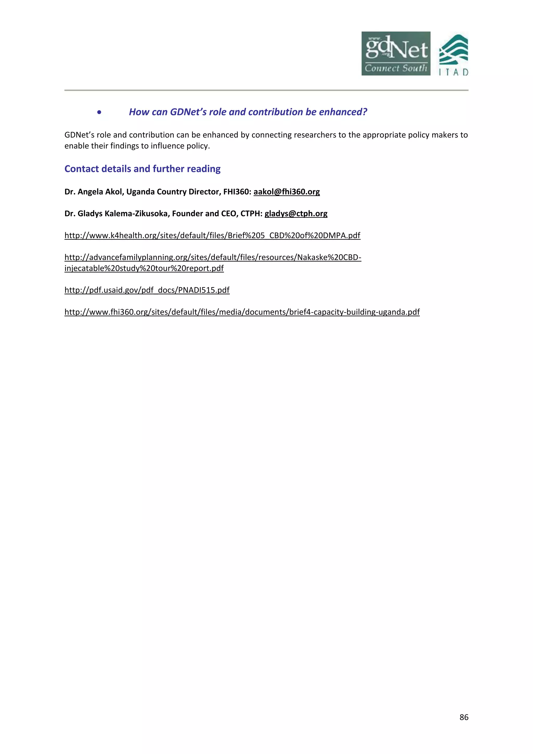 86
 How can GDNet’s role and contribution be enhanced?
GDNet’s role and contribution can be enhanced by connecting researchers to the appropriate policy makers to
enable their findings to influence policy.
Contact details and further reading
Dr. Angela Akol, Uganda Country Director, FHI360: aakol@fhi360.org
Dr. Gladys Kalema-Zikusoka, Founder and CEO, CTPH: gladys@ctph.org
http://www.k4health.org/sites/default/files/Brief%205_CBD%20of%20DMPA.pdf
http://advancefamilyplanning.org/sites/default/files/resources/Nakaske%20CBD-
injecatable%20study%20tour%20report.pdf
http://pdf.usaid.gov/pdf_docs/PNADI515.pdf
http://www.fhi360.org/sites/default/files/media/documents/brief4-capacity-building-uganda.pdf
 