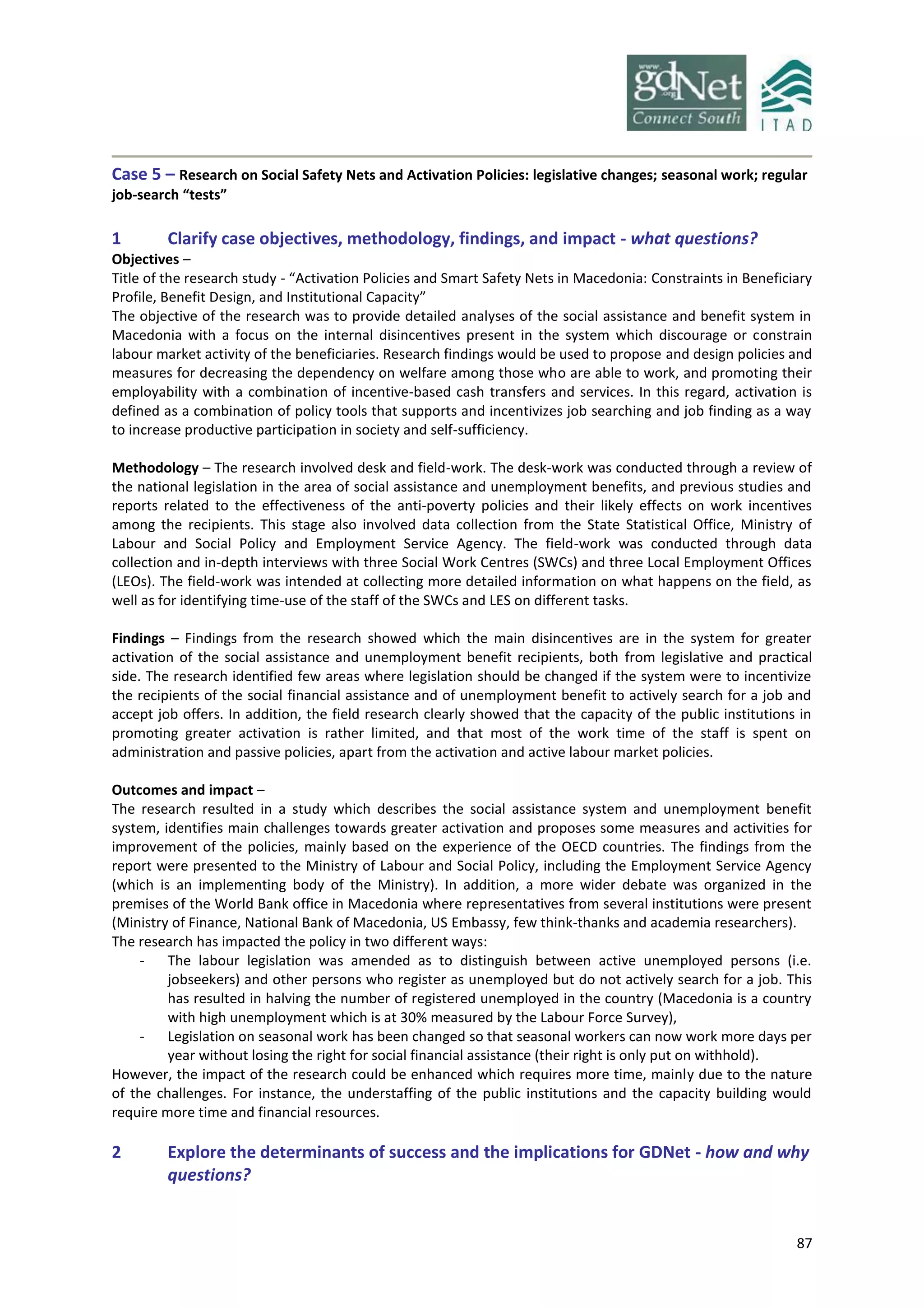 87
Case 5 – Research on Social Safety Nets and Activation Policies: legislative changes; seasonal work; regular
job-search “tests”
1 Clarify case objectives, methodology, findings, and impact - what questions?
Objectives –
Title of the research study - “Activation Policies and Smart Safety Nets in Macedonia: Constraints in Beneficiary
Profile, Benefit Design, and Institutional Capacity”
The objective of the research was to provide detailed analyses of the social assistance and benefit system in
Macedonia with a focus on the internal disincentives present in the system which discourage or constrain
labour market activity of the beneficiaries. Research findings would be used to propose and design policies and
measures for decreasing the dependency on welfare among those who are able to work, and promoting their
employability with a combination of incentive-based cash transfers and services. In this regard, activation is
defined as a combination of policy tools that supports and incentivizes job searching and job finding as a way
to increase productive participation in society and self-sufficiency.
Methodology – The research involved desk and field-work. The desk-work was conducted through a review of
the national legislation in the area of social assistance and unemployment benefits, and previous studies and
reports related to the effectiveness of the anti-poverty policies and their likely effects on work incentives
among the recipients. This stage also involved data collection from the State Statistical Office, Ministry of
Labour and Social Policy and Employment Service Agency. The field-work was conducted through data
collection and in-depth interviews with three Social Work Centres (SWCs) and three Local Employment Offices
(LEOs). The field-work was intended at collecting more detailed information on what happens on the field, as
well as for identifying time-use of the staff of the SWCs and LES on different tasks.
Findings – Findings from the research showed which the main disincentives are in the system for greater
activation of the social assistance and unemployment benefit recipients, both from legislative and practical
side. The research identified few areas where legislation should be changed if the system were to incentivize
the recipients of the social financial assistance and of unemployment benefit to actively search for a job and
accept job offers. In addition, the field research clearly showed that the capacity of the public institutions in
promoting greater activation is rather limited, and that most of the work time of the staff is spent on
administration and passive policies, apart from the activation and active labour market policies.
Outcomes and impact –
The research resulted in a study which describes the social assistance system and unemployment benefit
system, identifies main challenges towards greater activation and proposes some measures and activities for
improvement of the policies, mainly based on the experience of the OECD countries. The findings from the
report were presented to the Ministry of Labour and Social Policy, including the Employment Service Agency
(which is an implementing body of the Ministry). In addition, a more wider debate was organized in the
premises of the World Bank office in Macedonia where representatives from several institutions were present
(Ministry of Finance, National Bank of Macedonia, US Embassy, few think-thanks and academia researchers).
The research has impacted the policy in two different ways:
- The labour legislation was amended as to distinguish between active unemployed persons (i.e.
jobseekers) and other persons who register as unemployed but do not actively search for a job. This
has resulted in halving the number of registered unemployed in the country (Macedonia is a country
with high unemployment which is at 30% measured by the Labour Force Survey),
- Legislation on seasonal work has been changed so that seasonal workers can now work more days per
year without losing the right for social financial assistance (their right is only put on withhold).
However, the impact of the research could be enhanced which requires more time, mainly due to the nature
of the challenges. For instance, the understaffing of the public institutions and the capacity building would
require more time and financial resources.
2 Explore the determinants of success and the implications for GDNet - how and why
questions?
 