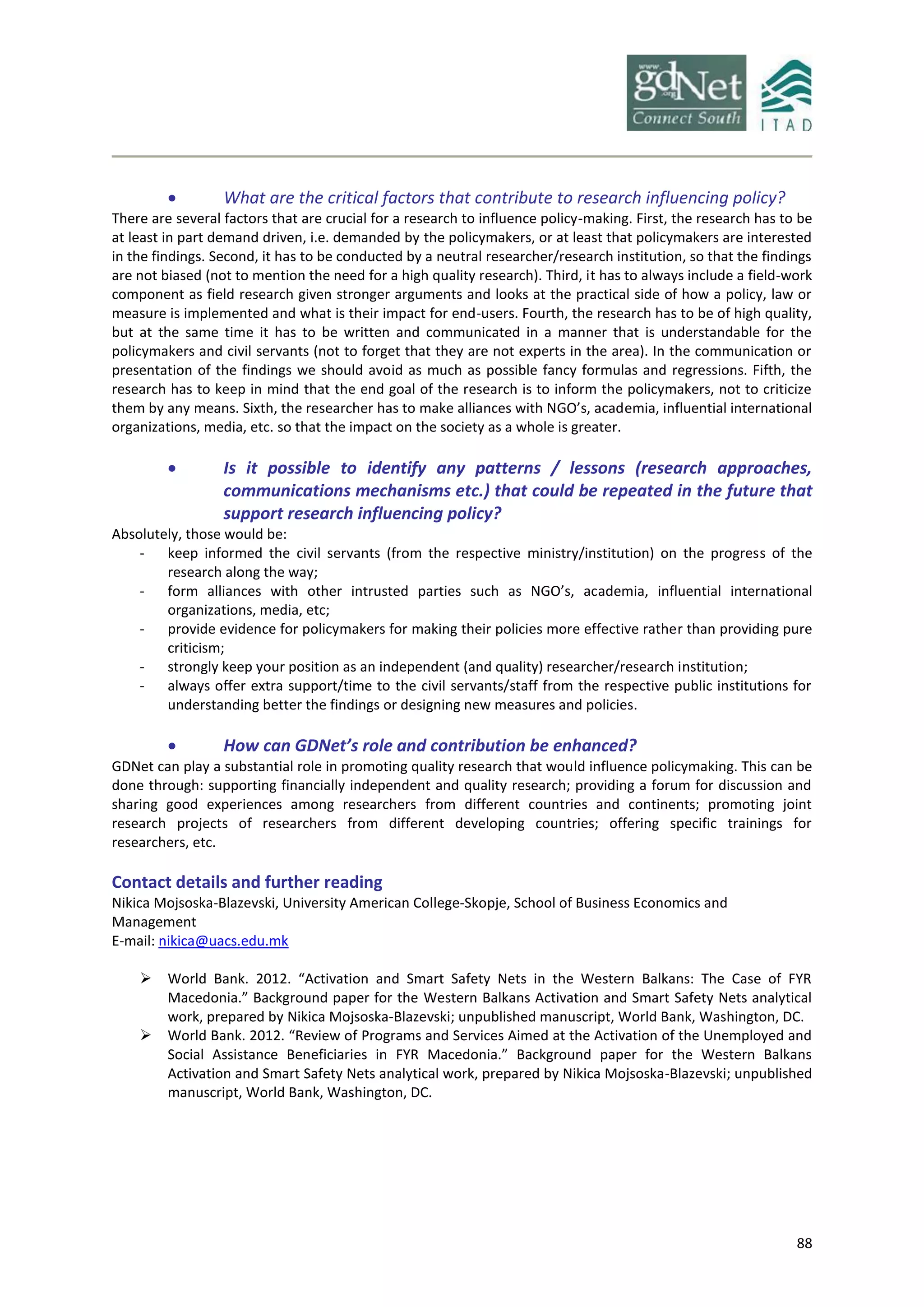 88
 What are the critical factors that contribute to research influencing policy?
There are several factors that are crucial for a research to influence policy-making. First, the research has to be
at least in part demand driven, i.e. demanded by the policymakers, or at least that policymakers are interested
in the findings. Second, it has to be conducted by a neutral researcher/research institution, so that the findings
are not biased (not to mention the need for a high quality research). Third, it has to always include a field-work
component as field research given stronger arguments and looks at the practical side of how a policy, law or
measure is implemented and what is their impact for end-users. Fourth, the research has to be of high quality,
but at the same time it has to be written and communicated in a manner that is understandable for the
policymakers and civil servants (not to forget that they are not experts in the area). In the communication or
presentation of the findings we should avoid as much as possible fancy formulas and regressions. Fifth, the
research has to keep in mind that the end goal of the research is to inform the policymakers, not to criticize
them by any means. Sixth, the researcher has to make alliances with NGO’s, academia, influential international
organizations, media, etc. so that the impact on the society as a whole is greater.
 Is it possible to identify any patterns / lessons (research approaches,
communications mechanisms etc.) that could be repeated in the future that
support research influencing policy?
Absolutely, those would be:
- keep informed the civil servants (from the respective ministry/institution) on the progress of the
research along the way;
- form alliances with other intrusted parties such as NGO’s, academia, influential international
organizations, media, etc;
- provide evidence for policymakers for making their policies more effective rather than providing pure
criticism;
- strongly keep your position as an independent (and quality) researcher/research institution;
- always offer extra support/time to the civil servants/staff from the respective public institutions for
understanding better the findings or designing new measures and policies.
 How can GDNet’s role and contribution be enhanced?
GDNet can play a substantial role in promoting quality research that would influence policymaking. This can be
done through: supporting financially independent and quality research; providing a forum for discussion and
sharing good experiences among researchers from different countries and continents; promoting joint
research projects of researchers from different developing countries; offering specific trainings for
researchers, etc.
Contact details and further reading
Nikica Mojsoska-Blazevski, University American College-Skopje, School of Business Economics and
Management
E-mail: nikica@uacs.edu.mk
 World Bank. 2012. “Activation and Smart Safety Nets in the Western Balkans: The Case of FYR
Macedonia.” Background paper for the Western Balkans Activation and Smart Safety Nets analytical
work, prepared by Nikica Mojsoska-Blazevski; unpublished manuscript, World Bank, Washington, DC.
 World Bank. 2012. “Review of Programs and Services Aimed at the Activation of the Unemployed and
Social Assistance Beneficiaries in FYR Macedonia.” Background paper for the Western Balkans
Activation and Smart Safety Nets analytical work, prepared by Nikica Mojsoska-Blazevski; unpublished
manuscript, World Bank, Washington, DC.
 