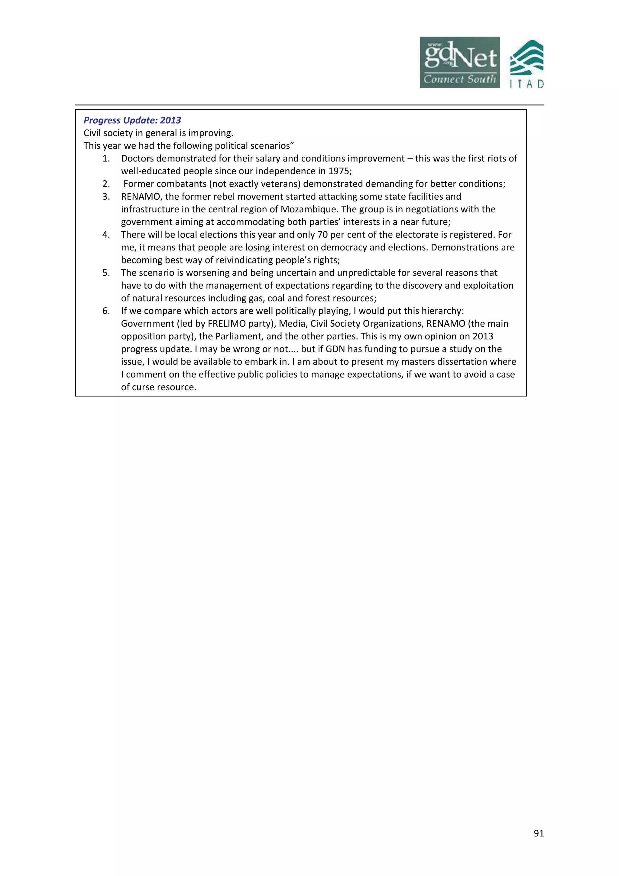 91
Progress Update: 2013
Civil society in general is improving.
This year we had the following political scenarios”
1. Doctors demonstrated for their salary and conditions improvement – this was the first riots of
well-educated people since our independence in 1975;
2. Former combatants (not exactly veterans) demonstrated demanding for better conditions;
3. RENAMO, the former rebel movement started attacking some state facilities and
infrastructure in the central region of Mozambique. The group is in negotiations with the
government aiming at accommodating both parties’ interests in a near future;
4. There will be local elections this year and only 70 per cent of the electorate is registered. For
me, it means that people are losing interest on democracy and elections. Demonstrations are
becoming best way of reivindicating people’s rights;
5. The scenario is worsening and being uncertain and unpredictable for several reasons that
have to do with the management of expectations regarding to the discovery and exploitation
of natural resources including gas, coal and forest resources;
6. If we compare which actors are well politically playing, I would put this hierarchy:
Government (led by FRELIMO party), Media, Civil Society Organizations, RENAMO (the main
opposition party), the Parliament, and the other parties. This is my own opinion on 2013
progress update. I may be wrong or not.... but if GDN has funding to pursue a study on the
issue, I would be available to embark in. I am about to present my masters dissertation where
I comment on the effective public policies to manage expectations, if we want to avoid a case
of curse resource.
 