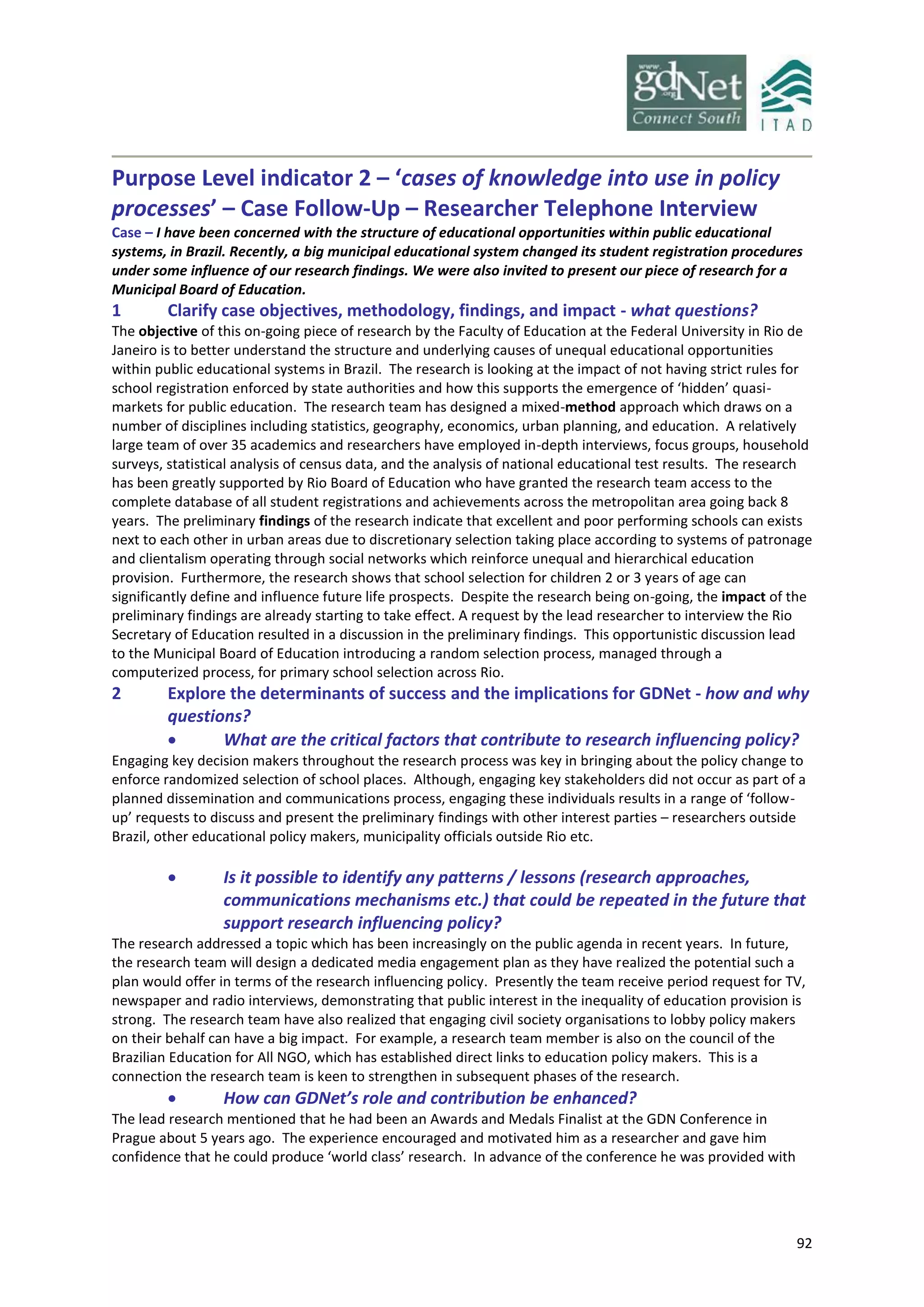92
Purpose Level indicator 2 – ‘cases of knowledge into use in policy
processes’ – Case Follow-Up – Researcher Telephone Interview
Case – I have been concerned with the structure of educational opportunities within public educational
systems, in Brazil. Recently, a big municipal educational system changed its student registration procedures
under some influence of our research findings. We were also invited to present our piece of research for a
Municipal Board of Education.
1 Clarify case objectives, methodology, findings, and impact - what questions?
The objective of this on-going piece of research by the Faculty of Education at the Federal University in Rio de
Janeiro is to better understand the structure and underlying causes of unequal educational opportunities
within public educational systems in Brazil. The research is looking at the impact of not having strict rules for
school registration enforced by state authorities and how this supports the emergence of ‘hidden’ quasi-
markets for public education. The research team has designed a mixed-method approach which draws on a
number of disciplines including statistics, geography, economics, urban planning, and education. A relatively
large team of over 35 academics and researchers have employed in-depth interviews, focus groups, household
surveys, statistical analysis of census data, and the analysis of national educational test results. The research
has been greatly supported by Rio Board of Education who have granted the research team access to the
complete database of all student registrations and achievements across the metropolitan area going back 8
years. The preliminary findings of the research indicate that excellent and poor performing schools can exists
next to each other in urban areas due to discretionary selection taking place according to systems of patronage
and clientalism operating through social networks which reinforce unequal and hierarchical education
provision. Furthermore, the research shows that school selection for children 2 or 3 years of age can
significantly define and influence future life prospects. Despite the research being on-going, the impact of the
preliminary findings are already starting to take effect. A request by the lead researcher to interview the Rio
Secretary of Education resulted in a discussion in the preliminary findings. This opportunistic discussion lead
to the Municipal Board of Education introducing a random selection process, managed through a
computerized process, for primary school selection across Rio.
2 Explore the determinants of success and the implications for GDNet - how and why
questions?
 What are the critical factors that contribute to research influencing policy?
Engaging key decision makers throughout the research process was key in bringing about the policy change to
enforce randomized selection of school places. Although, engaging key stakeholders did not occur as part of a
planned dissemination and communications process, engaging these individuals results in a range of ‘follow-
up’ requests to discuss and present the preliminary findings with other interest parties – researchers outside
Brazil, other educational policy makers, municipality officials outside Rio etc.
 Is it possible to identify any patterns / lessons (research approaches,
communications mechanisms etc.) that could be repeated in the future that
support research influencing policy?
The research addressed a topic which has been increasingly on the public agenda in recent years. In future,
the research team will design a dedicated media engagement plan as they have realized the potential such a
plan would offer in terms of the research influencing policy. Presently the team receive period request for TV,
newspaper and radio interviews, demonstrating that public interest in the inequality of education provision is
strong. The research team have also realized that engaging civil society organisations to lobby policy makers
on their behalf can have a big impact. For example, a research team member is also on the council of the
Brazilian Education for All NGO, which has established direct links to education policy makers. This is a
connection the research team is keen to strengthen in subsequent phases of the research.
 How can GDNet’s role and contribution be enhanced?
The lead research mentioned that he had been an Awards and Medals Finalist at the GDN Conference in
Prague about 5 years ago. The experience encouraged and motivated him as a researcher and gave him
confidence that he could produce ‘world class’ research. In advance of the conference he was provided with
 