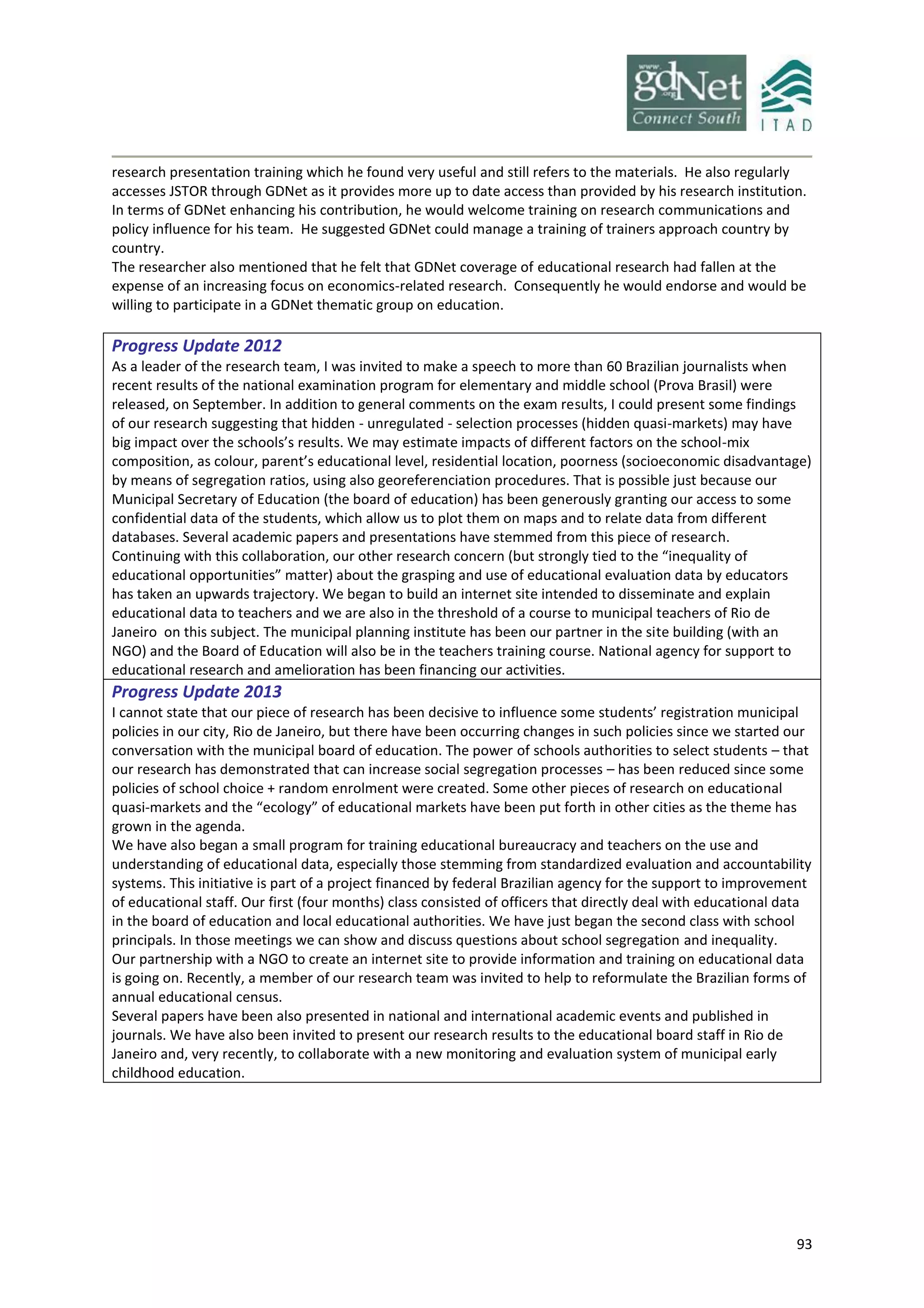 93
research presentation training which he found very useful and still refers to the materials. He also regularly
accesses JSTOR through GDNet as it provides more up to date access than provided by his research institution.
In terms of GDNet enhancing his contribution, he would welcome training on research communications and
policy influence for his team. He suggested GDNet could manage a training of trainers approach country by
country.
The researcher also mentioned that he felt that GDNet coverage of educational research had fallen at the
expense of an increasing focus on economics-related research. Consequently he would endorse and would be
willing to participate in a GDNet thematic group on education.
Progress Update 2012
As a leader of the research team, I was invited to make a speech to more than 60 Brazilian journalists when
recent results of the national examination program for elementary and middle school (Prova Brasil) were
released, on September. In addition to general comments on the exam results, I could present some findings
of our research suggesting that hidden - unregulated - selection processes (hidden quasi-markets) may have
big impact over the schools’s results. We may estimate impacts of different factors on the school-mix
composition, as colour, parent’s educational level, residential location, poorness (socioeconomic disadvantage)
by means of segregation ratios, using also georeferenciation procedures. That is possible just because our
Municipal Secretary of Education (the board of education) has been generously granting our access to some
confidential data of the students, which allow us to plot them on maps and to relate data from different
databases. Several academic papers and presentations have stemmed from this piece of research.
Continuing with this collaboration, our other research concern (but strongly tied to the “inequality of
educational opportunities” matter) about the grasping and use of educational evaluation data by educators
has taken an upwards trajectory. We began to build an internet site intended to disseminate and explain
educational data to teachers and we are also in the threshold of a course to municipal teachers of Rio de
Janeiro on this subject. The municipal planning institute has been our partner in the site building (with an
NGO) and the Board of Education will also be in the teachers training course. National agency for support to
educational research and amelioration has been financing our activities.
Progress Update 2013
I cannot state that our piece of research has been decisive to influence some students’ registration municipal
policies in our city, Rio de Janeiro, but there have been occurring changes in such policies since we started our
conversation with the municipal board of education. The power of schools authorities to select students – that
our research has demonstrated that can increase social segregation processes – has been reduced since some
policies of school choice + random enrolment were created. Some other pieces of research on educational
quasi-markets and the “ecology” of educational markets have been put forth in other cities as the theme has
grown in the agenda.
We have also began a small program for training educational bureaucracy and teachers on the use and
understanding of educational data, especially those stemming from standardized evaluation and accountability
systems. This initiative is part of a project financed by federal Brazilian agency for the support to improvement
of educational staff. Our first (four months) class consisted of officers that directly deal with educational data
in the board of education and local educational authorities. We have just began the second class with school
principals. In those meetings we can show and discuss questions about school segregation and inequality.
Our partnership with a NGO to create an internet site to provide information and training on educational data
is going on. Recently, a member of our research team was invited to help to reformulate the Brazilian forms of
annual educational census.
Several papers have been also presented in national and international academic events and published in
journals. We have also been invited to present our research results to the educational board staff in Rio de
Janeiro and, very recently, to collaborate with a new monitoring and evaluation system of municipal early
childhood education.
 