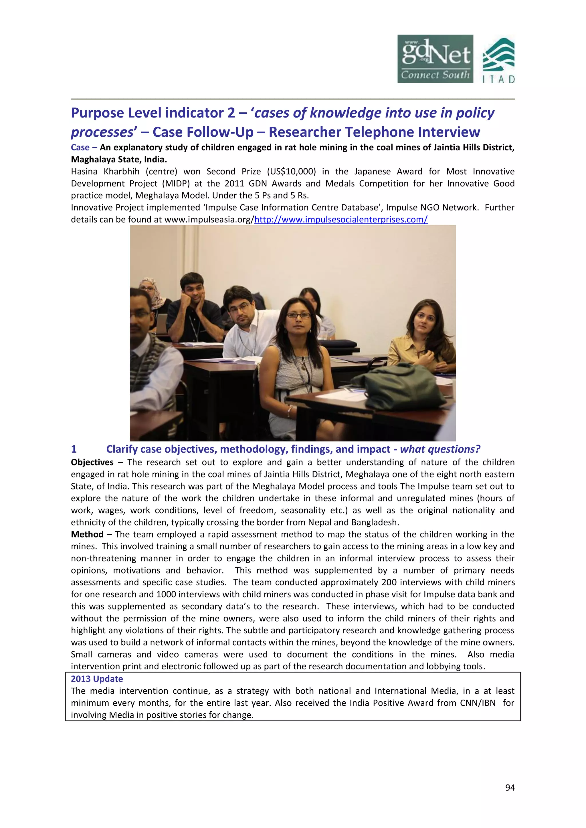 94
Purpose Level indicator 2 – ‘cases of knowledge into use in policy
processes’ – Case Follow-Up – Researcher Telephone Interview
Case – An explanatory study of children engaged in rat hole mining in the coal mines of Jaintia Hills District,
Maghalaya State, India.
Hasina Kharbhih (centre) won Second Prize (US$10,000) in the Japanese Award for Most Innovative
Development Project (MIDP) at the 2011 GDN Awards and Medals Competition for her Innovative Good
practice model, Meghalaya Model. Under the 5 Ps and 5 Rs.
Innovative Project implemented ‘Impulse Case Information Centre Database’, Impulse NGO Network. Further
details can be found at www.impulseasia.org/http://www.impulsesocialenterprises.com/
1 Clarify case objectives, methodology, findings, and impact - what questions?
Objectives – The research set out to explore and gain a better understanding of nature of the children
engaged in rat hole mining in the coal mines of Jaintia Hills District, Meghalaya one of the eight north eastern
State, of India. This research was part of the Meghalaya Model process and tools The Impulse team set out to
explore the nature of the work the children undertake in these informal and unregulated mines (hours of
work, wages, work conditions, level of freedom, seasonality etc.) as well as the original nationality and
ethnicity of the children, typically crossing the border from Nepal and Bangladesh.
Method – The team employed a rapid assessment method to map the status of the children working in the
mines. This involved training a small number of researchers to gain access to the mining areas in a low key and
non-threatening manner in order to engage the children in an informal interview process to assess their
opinions, motivations and behavior. This method was supplemented by a number of primary needs
assessments and specific case studies. The team conducted approximately 200 interviews with child miners
for one research and 1000 interviews with child miners was conducted in phase visit for Impulse data bank and
this was supplemented as secondary data’s to the research. These interviews, which had to be conducted
without the permission of the mine owners, were also used to inform the child miners of their rights and
highlight any violations of their rights. The subtle and participatory research and knowledge gathering process
was used to build a network of informal contacts within the mines, beyond the knowledge of the mine owners.
Small cameras and video cameras were used to document the conditions in the mines. Also media
intervention print and electronic followed up as part of the research documentation and lobbying tools.
2013 Update
The media intervention continue, as a strategy with both national and International Media, in a at least
minimum every months, for the entire last year. Also received the India Positive Award from CNN/IBN for
involving Media in positive stories for change.
 