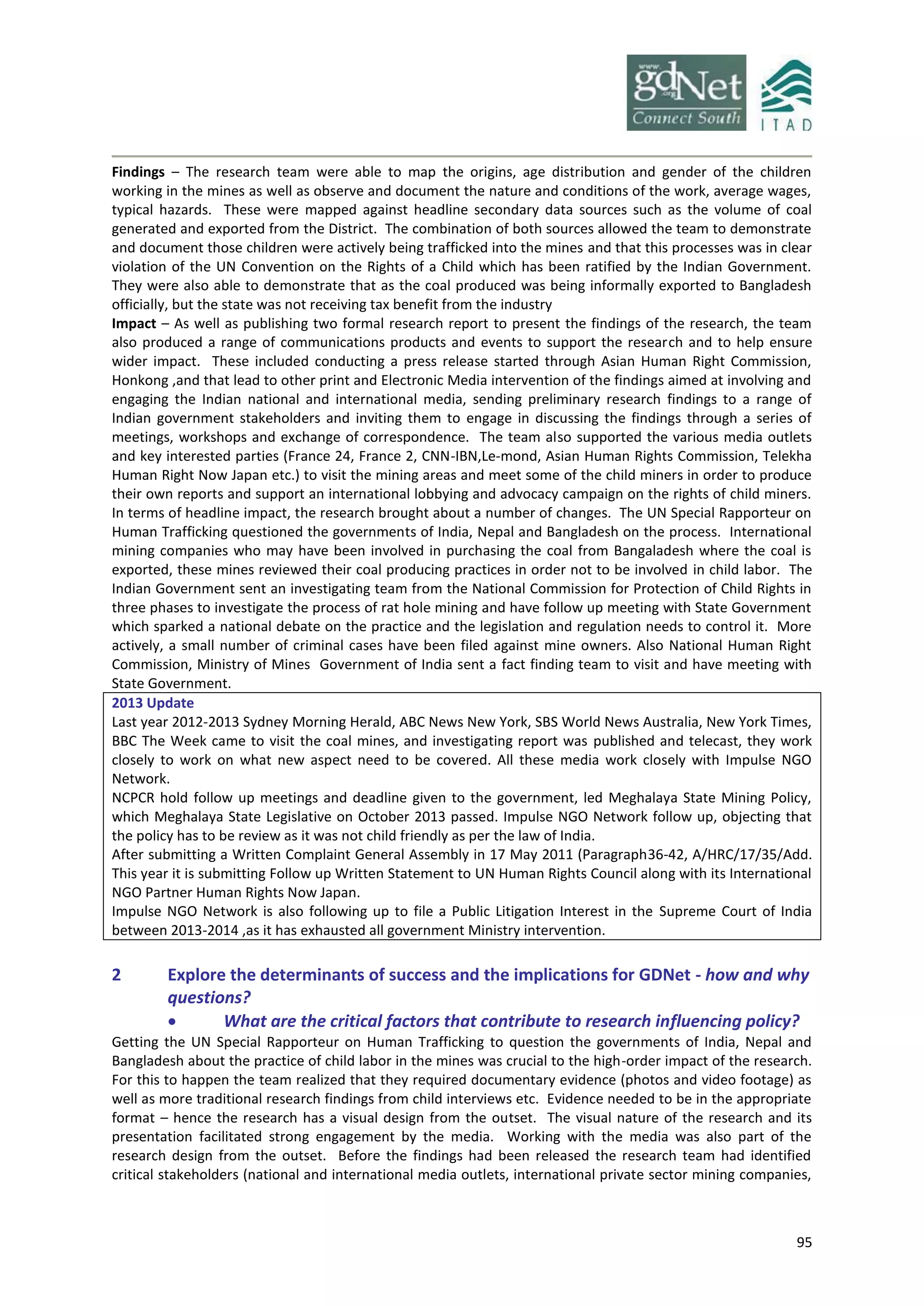 95
Findings – The research team were able to map the origins, age distribution and gender of the children
working in the mines as well as observe and document the nature and conditions of the work, average wages,
typical hazards. These were mapped against headline secondary data sources such as the volume of coal
generated and exported from the District. The combination of both sources allowed the team to demonstrate
and document those children were actively being trafficked into the mines and that this processes was in clear
violation of the UN Convention on the Rights of a Child which has been ratified by the Indian Government.
They were also able to demonstrate that as the coal produced was being informally exported to Bangladesh
officially, but the state was not receiving tax benefit from the industry
Impact – As well as publishing two formal research report to present the findings of the research, the team
also produced a range of communications products and events to support the research and to help ensure
wider impact. These included conducting a press release started through Asian Human Right Commission,
Honkong ,and that lead to other print and Electronic Media intervention of the findings aimed at involving and
engaging the Indian national and international media, sending preliminary research findings to a range of
Indian government stakeholders and inviting them to engage in discussing the findings through a series of
meetings, workshops and exchange of correspondence. The team also supported the various media outlets
and key interested parties (France 24, France 2, CNN-IBN,Le-mond, Asian Human Rights Commission, Telekha
Human Right Now Japan etc.) to visit the mining areas and meet some of the child miners in order to produce
their own reports and support an international lobbying and advocacy campaign on the rights of child miners.
In terms of headline impact, the research brought about a number of changes. The UN Special Rapporteur on
Human Trafficking questioned the governments of India, Nepal and Bangladesh on the process. International
mining companies who may have been involved in purchasing the coal from Bangaladesh where the coal is
exported, these mines reviewed their coal producing practices in order not to be involved in child labor. The
Indian Government sent an investigating team from the National Commission for Protection of Child Rights in
three phases to investigate the process of rat hole mining and have follow up meeting with State Government
which sparked a national debate on the practice and the legislation and regulation needs to control it. More
actively, a small number of criminal cases have been filed against mine owners. Also National Human Right
Commission, Ministry of Mines Government of India sent a fact finding team to visit and have meeting with
State Government.
2013 Update
Last year 2012-2013 Sydney Morning Herald, ABC News New York, SBS World News Australia, New York Times,
BBC The Week came to visit the coal mines, and investigating report was published and telecast, they work
closely to work on what new aspect need to be covered. All these media work closely with Impulse NGO
Network.
NCPCR hold follow up meetings and deadline given to the government, led Meghalaya State Mining Policy,
which Meghalaya State Legislative on October 2013 passed. Impulse NGO Network follow up, objecting that
the policy has to be review as it was not child friendly as per the law of India.
After submitting a Written Complaint General Assembly in 17 May 2011 (Paragraph36-42, A/HRC/17/35/Add.
This year it is submitting Follow up Written Statement to UN Human Rights Council along with its International
NGO Partner Human Rights Now Japan.
Impulse NGO Network is also following up to file a Public Litigation Interest in the Supreme Court of India
between 2013-2014 ,as it has exhausted all government Ministry intervention.
2 Explore the determinants of success and the implications for GDNet - how and why
questions?
 What are the critical factors that contribute to research influencing policy?
Getting the UN Special Rapporteur on Human Trafficking to question the governments of India, Nepal and
Bangladesh about the practice of child labor in the mines was crucial to the high-order impact of the research.
For this to happen the team realized that they required documentary evidence (photos and video footage) as
well as more traditional research findings from child interviews etc. Evidence needed to be in the appropriate
format – hence the research has a visual design from the outset. The visual nature of the research and its
presentation facilitated strong engagement by the media. Working with the media was also part of the
research design from the outset. Before the findings had been released the research team had identified
critical stakeholders (national and international media outlets, international private sector mining companies,
 