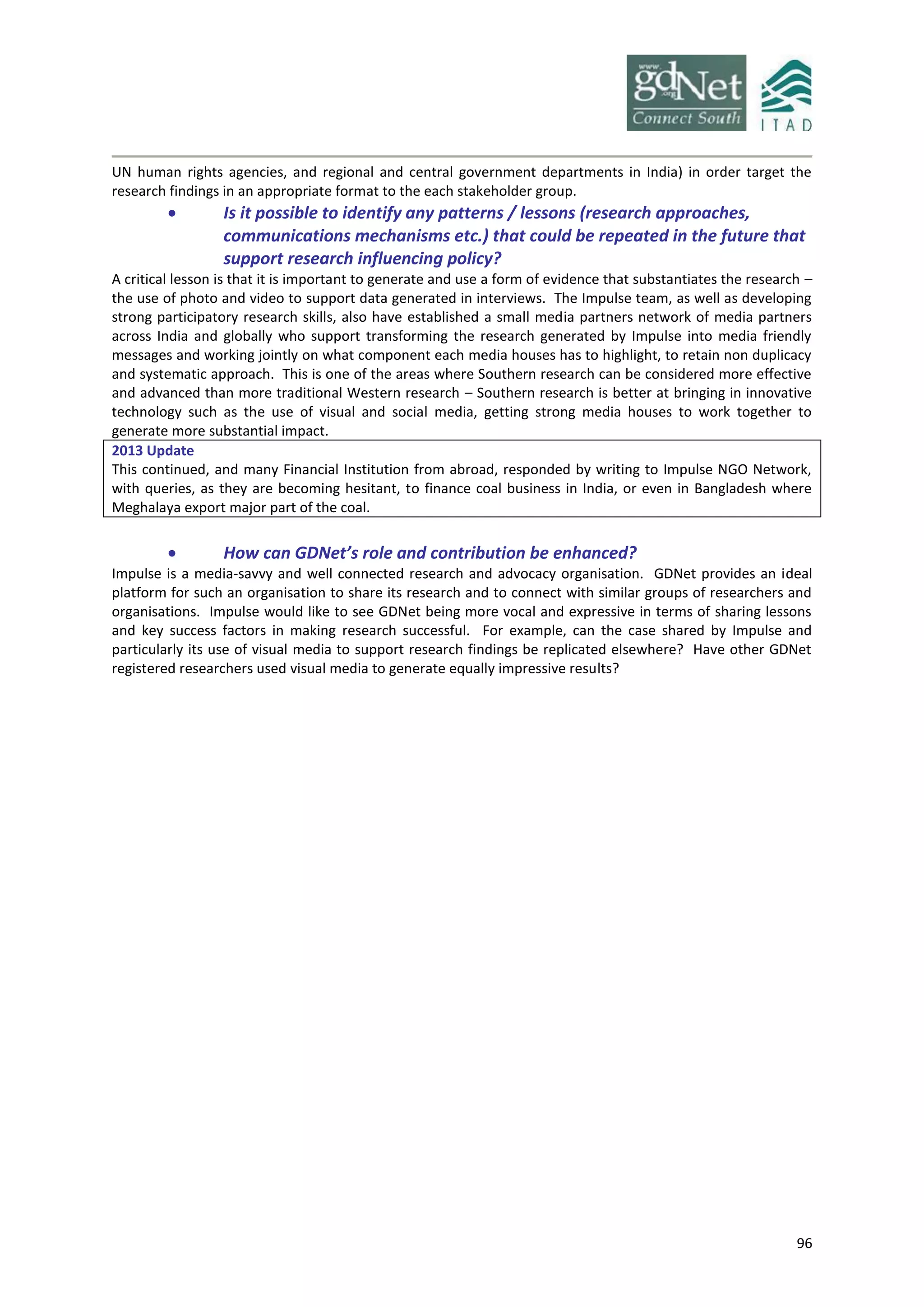 96
UN human rights agencies, and regional and central government departments in India) in order target the
research findings in an appropriate format to the each stakeholder group.
 Is it possible to identify any patterns / lessons (research approaches,
communications mechanisms etc.) that could be repeated in the future that
support research influencing policy?
A critical lesson is that it is important to generate and use a form of evidence that substantiates the research –
the use of photo and video to support data generated in interviews. The Impulse team, as well as developing
strong participatory research skills, also have established a small media partners network of media partners
across India and globally who support transforming the research generated by Impulse into media friendly
messages and working jointly on what component each media houses has to highlight, to retain non duplicacy
and systematic approach. This is one of the areas where Southern research can be considered more effective
and advanced than more traditional Western research – Southern research is better at bringing in innovative
technology such as the use of visual and social media, getting strong media houses to work together to
generate more substantial impact.
2013 Update
This continued, and many Financial Institution from abroad, responded by writing to Impulse NGO Network,
with queries, as they are becoming hesitant, to finance coal business in India, or even in Bangladesh where
Meghalaya export major part of the coal.
 How can GDNet’s role and contribution be enhanced?
Impulse is a media-savvy and well connected research and advocacy organisation. GDNet provides an ideal
platform for such an organisation to share its research and to connect with similar groups of researchers and
organisations. Impulse would like to see GDNet being more vocal and expressive in terms of sharing lessons
and key success factors in making research successful. For example, can the case shared by Impulse and
particularly its use of visual media to support research findings be replicated elsewhere? Have other GDNet
registered researchers used visual media to generate equally impressive results?
 