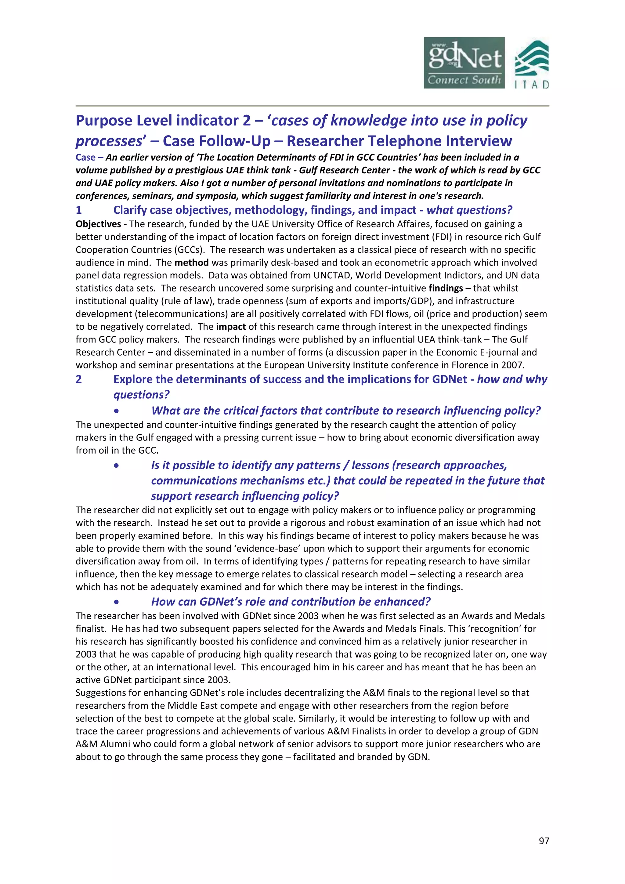 97
Purpose Level indicator 2 – ‘cases of knowledge into use in policy
processes’ – Case Follow-Up – Researcher Telephone Interview
Case – An earlier version of ‘The Location Determinants of FDI in GCC Countries’ has been included in a
volume published by a prestigious UAE think tank - Gulf Research Center - the work of which is read by GCC
and UAE policy makers. Also I got a number of personal invitations and nominations to participate in
conferences, seminars, and symposia, which suggest familiarity and interest in one's research.
1 Clarify case objectives, methodology, findings, and impact - what questions?
Objectives - The research, funded by the UAE University Office of Research Affaires, focused on gaining a
better understanding of the impact of location factors on foreign direct investment (FDI) in resource rich Gulf
Cooperation Countries (GCCs). The research was undertaken as a classical piece of research with no specific
audience in mind. The method was primarily desk-based and took an econometric approach which involved
panel data regression models. Data was obtained from UNCTAD, World Development Indictors, and UN data
statistics data sets. The research uncovered some surprising and counter-intuitive findings – that whilst
institutional quality (rule of law), trade openness (sum of exports and imports/GDP), and infrastructure
development (telecommunications) are all positively correlated with FDI flows, oil (price and production) seem
to be negatively correlated. The impact of this research came through interest in the unexpected findings
from GCC policy makers. The research findings were published by an influential UEA think-tank – The Gulf
Research Center – and disseminated in a number of forms (a discussion paper in the Economic E-journal and
workshop and seminar presentations at the European University Institute conference in Florence in 2007.
2 Explore the determinants of success and the implications for GDNet - how and why
questions?
 What are the critical factors that contribute to research influencing policy?
The unexpected and counter-intuitive findings generated by the research caught the attention of policy
makers in the Gulf engaged with a pressing current issue – how to bring about economic diversification away
from oil in the GCC.
 Is it possible to identify any patterns / lessons (research approaches,
communications mechanisms etc.) that could be repeated in the future that
support research influencing policy?
The researcher did not explicitly set out to engage with policy makers or to influence policy or programming
with the research. Instead he set out to provide a rigorous and robust examination of an issue which had not
been properly examined before. In this way his findings became of interest to policy makers because he was
able to provide them with the sound ‘evidence-base’ upon which to support their arguments for economic
diversification away from oil. In terms of identifying types / patterns for repeating research to have similar
influence, then the key message to emerge relates to classical research model – selecting a research area
which has not be adequately examined and for which there may be interest in the findings.
 How can GDNet’s role and contribution be enhanced?
The researcher has been involved with GDNet since 2003 when he was first selected as an Awards and Medals
finalist. He has had two subsequent papers selected for the Awards and Medals Finals. This ‘recognition’ for
his research has significantly boosted his confidence and convinced him as a relatively junior researcher in
2003 that he was capable of producing high quality research that was going to be recognized later on, one way
or the other, at an international level. This encouraged him in his career and has meant that he has been an
active GDNet participant since 2003.
Suggestions for enhancing GDNet’s role includes decentralizing the A&M finals to the regional level so that
researchers from the Middle East compete and engage with other researchers from the region before
selection of the best to compete at the global scale. Similarly, it would be interesting to follow up with and
trace the career progressions and achievements of various A&M Finalists in order to develop a group of GDN
A&M Alumni who could form a global network of senior advisors to support more junior researchers who are
about to go through the same process they gone – facilitated and branded by GDN.
 