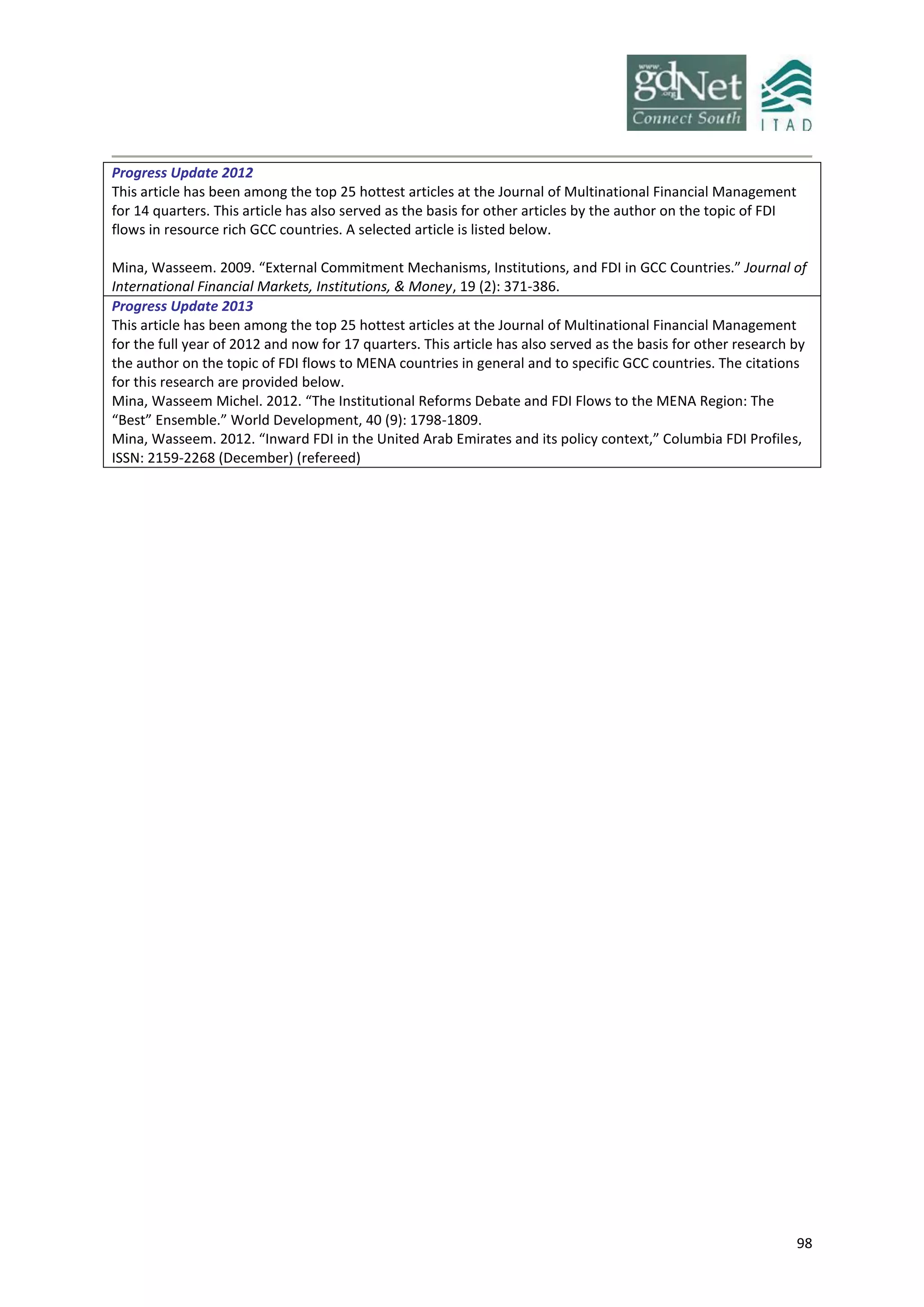 98
Progress Update 2012
This article has been among the top 25 hottest articles at the Journal of Multinational Financial Management
for 14 quarters. This article has also served as the basis for other articles by the author on the topic of FDI
flows in resource rich GCC countries. A selected article is listed below.
Mina, Wasseem. 2009. “External Commitment Mechanisms, Institutions, and FDI in GCC Countries.” Journal of
International Financial Markets, Institutions, & Money, 19 (2): 371-386.
Progress Update 2013
This article has been among the top 25 hottest articles at the Journal of Multinational Financial Management
for the full year of 2012 and now for 17 quarters. This article has also served as the basis for other research by
the author on the topic of FDI flows to MENA countries in general and to specific GCC countries. The citations
for this research are provided below.
Mina, Wasseem Michel. 2012. “The Institutional Reforms Debate and FDI Flows to the MENA Region: The
“Best” Ensemble.” World Development, 40 (9): 1798-1809.
Mina, Wasseem. 2012. “Inward FDI in the United Arab Emirates and its policy context,” Columbia FDI Profiles,
ISSN: 2159-2268 (December) (refereed)
 