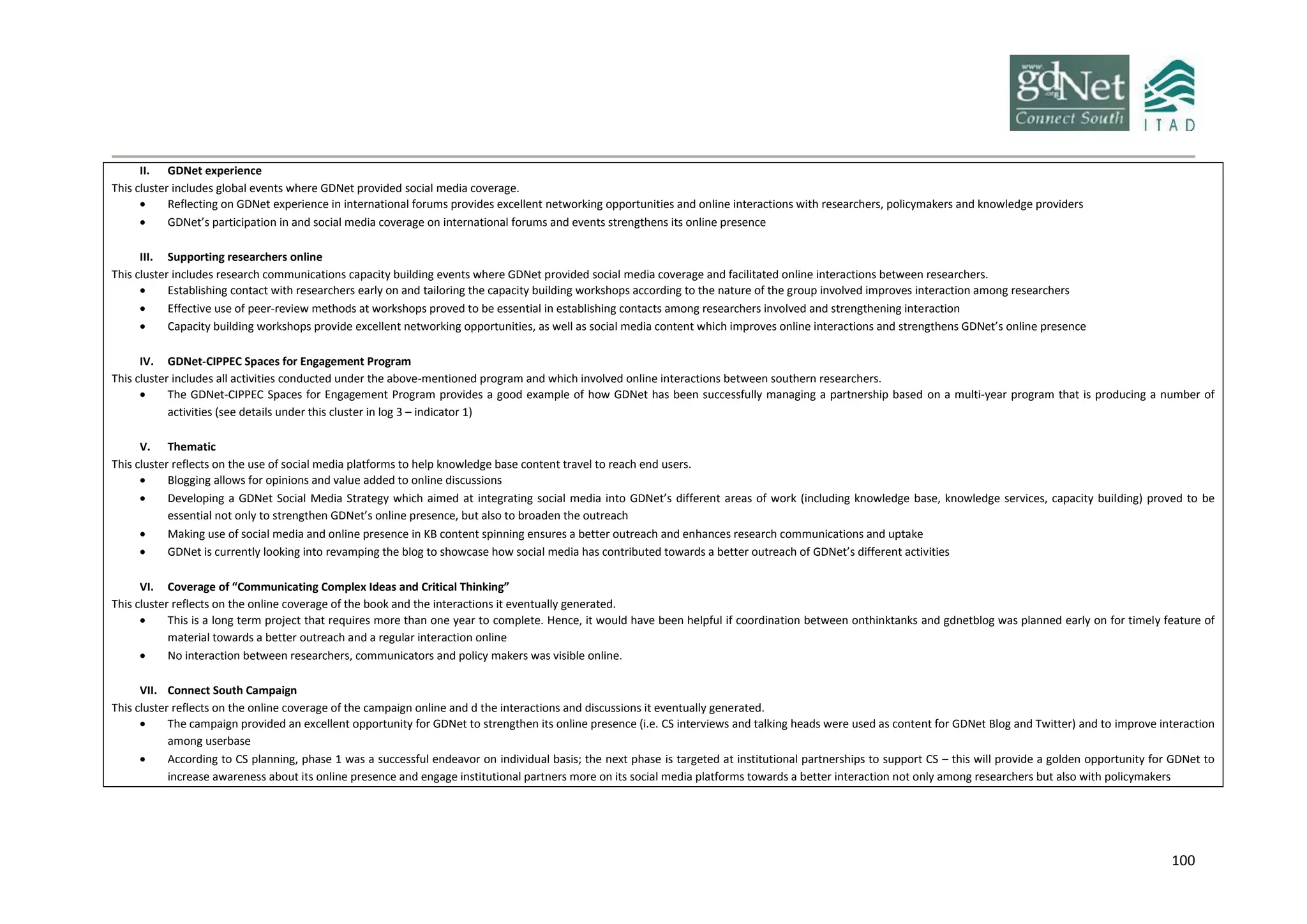 100
II. GDNet experience
This cluster includes global events where GDNet provided social media coverage.
 Reflecting on GDNet experience in international forums provides excellent networking opportunities and online interactions with researchers, policymakers and knowledge providers
 GDNet’s participation in and social media coverage on international forums and events strengthens its online presence
III. Supporting researchers online
This cluster includes research communications capacity building events where GDNet provided social media coverage and facilitated online interactions between researchers.
 Establishing contact with researchers early on and tailoring the capacity building workshops according to the nature of the group involved improves interaction among researchers
 Effective use of peer-review methods at workshops proved to be essential in establishing contacts among researchers involved and strengthening interaction
 Capacity building workshops provide excellent networking opportunities, as well as social media content which improves online interactions and strengthens GDNet’s online presence
IV. GDNet-CIPPEC Spaces for Engagement Program
This cluster includes all activities conducted under the above-mentioned program and which involved online interactions between southern researchers.
 The GDNet-CIPPEC Spaces for Engagement Program provides a good example of how GDNet has been successfully managing a partnership based on a multi-year program that is producing a number of
activities (see details under this cluster in log 3 – indicator 1)
V. Thematic
This cluster reflects on the use of social media platforms to help knowledge base content travel to reach end users.
 Blogging allows for opinions and value added to online discussions
 Developing a GDNet Social Media Strategy which aimed at integrating social media into GDNet’s different areas of work (including knowledge base, knowledge services, capacity building) proved to be
essential not only to strengthen GDNet’s online presence, but also to broaden the outreach
 Making use of social media and online presence in KB content spinning ensures a better outreach and enhances research communications and uptake
 GDNet is currently looking into revamping the blog to showcase how social media has contributed towards a better outreach of GDNet’s different activities
VI. Coverage of “Communicating Complex Ideas and Critical Thinking”
This cluster reflects on the online coverage of the book and the interactions it eventually generated.
 This is a long term project that requires more than one year to complete. Hence, it would have been helpful if coordination between onthinktanks and gdnetblog was planned early on for timely feature of
material towards a better outreach and a regular interaction online
 No interaction between researchers, communicators and policy makers was visible online.
VII. Connect South Campaign
This cluster reflects on the online coverage of the campaign online and d the interactions and discussions it eventually generated.
 The campaign provided an excellent opportunity for GDNet to strengthen its online presence (i.e. CS interviews and talking heads were used as content for GDNet Blog and Twitter) and to improve interaction
among userbase
 According to CS planning, phase 1 was a successful endeavor on individual basis; the next phase is targeted at institutional partnerships to support CS – this will provide a golden opportunity for GDNet to
increase awareness about its online presence and engage institutional partners more on its social media platforms towards a better interaction not only among researchers but also with policymakers
 