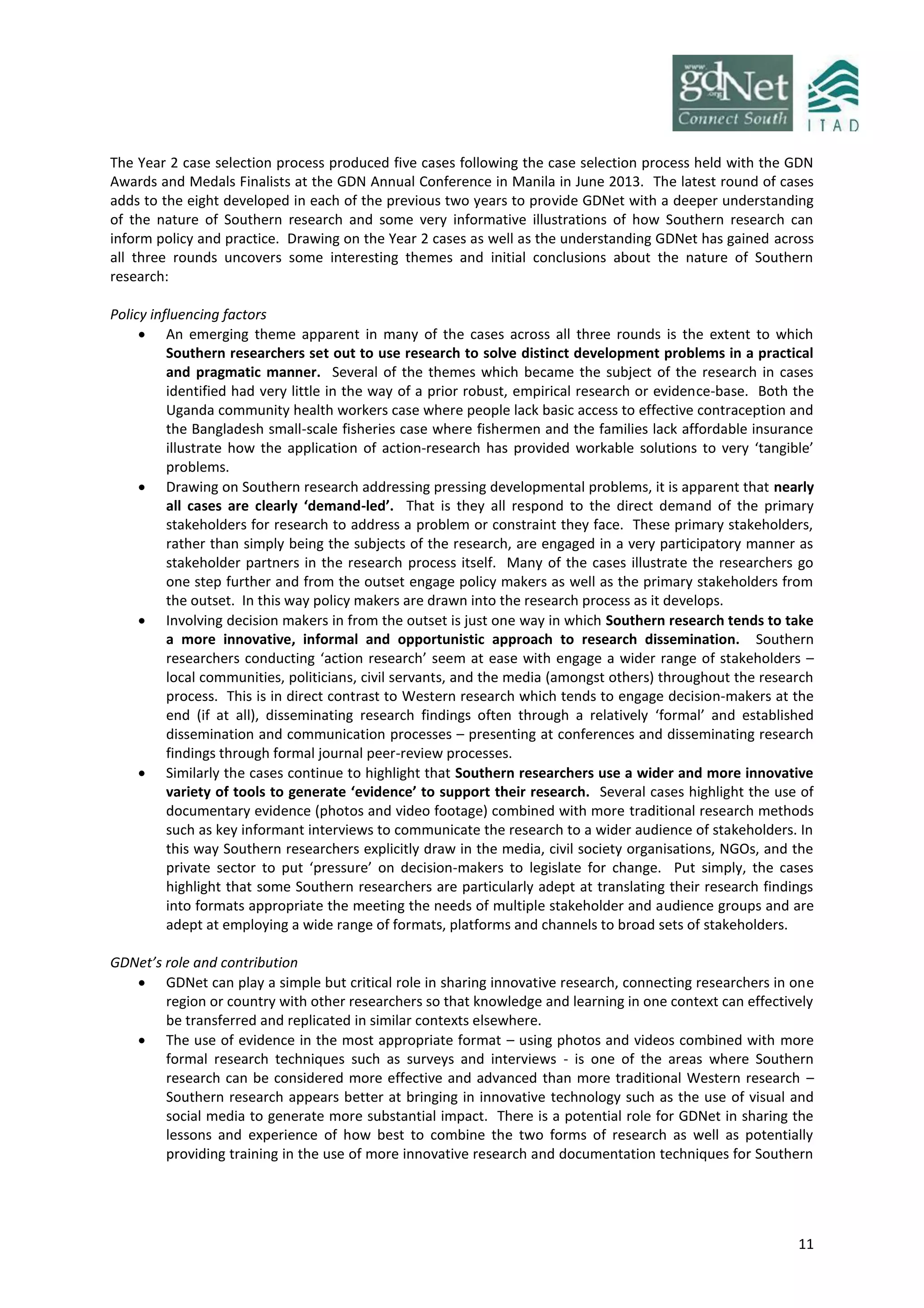 11
The Year 2 case selection process produced five cases following the case selection process held with the GDN
Awards and Medals Finalists at the GDN Annual Conference in Manila in June 2013. The latest round of cases
adds to the eight developed in each of the previous two years to provide GDNet with a deeper understanding
of the nature of Southern research and some very informative illustrations of how Southern research can
inform policy and practice. Drawing on the Year 2 cases as well as the understanding GDNet has gained across
all three rounds uncovers some interesting themes and initial conclusions about the nature of Southern
research:
Policy influencing factors
 An emerging theme apparent in many of the cases across all three rounds is the extent to which
Southern researchers set out to use research to solve distinct development problems in a practical
and pragmatic manner. Several of the themes which became the subject of the research in cases
identified had very little in the way of a prior robust, empirical research or evidence-base. Both the
Uganda community health workers case where people lack basic access to effective contraception and
the Bangladesh small-scale fisheries case where fishermen and the families lack affordable insurance
illustrate how the application of action-research has provided workable solutions to very ‘tangible’
problems.
 Drawing on Southern research addressing pressing developmental problems, it is apparent that nearly
all cases are clearly ‘demand-led’. That is they all respond to the direct demand of the primary
stakeholders for research to address a problem or constraint they face. These primary stakeholders,
rather than simply being the subjects of the research, are engaged in a very participatory manner as
stakeholder partners in the research process itself. Many of the cases illustrate the researchers go
one step further and from the outset engage policy makers as well as the primary stakeholders from
the outset. In this way policy makers are drawn into the research process as it develops.
 Involving decision makers in from the outset is just one way in which Southern research tends to take
a more innovative, informal and opportunistic approach to research dissemination. Southern
researchers conducting ‘action research’ seem at ease with engage a wider range of stakeholders –
local communities, politicians, civil servants, and the media (amongst others) throughout the research
process. This is in direct contrast to Western research which tends to engage decision-makers at the
end (if at all), disseminating research findings often through a relatively ‘formal’ and established
dissemination and communication processes – presenting at conferences and disseminating research
findings through formal journal peer-review processes.
 Similarly the cases continue to highlight that Southern researchers use a wider and more innovative
variety of tools to generate ‘evidence’ to support their research. Several cases highlight the use of
documentary evidence (photos and video footage) combined with more traditional research methods
such as key informant interviews to communicate the research to a wider audience of stakeholders. In
this way Southern researchers explicitly draw in the media, civil society organisations, NGOs, and the
private sector to put ‘pressure’ on decision-makers to legislate for change. Put simply, the cases
highlight that some Southern researchers are particularly adept at translating their research findings
into formats appropriate the meeting the needs of multiple stakeholder and audience groups and are
adept at employing a wide range of formats, platforms and channels to broad sets of stakeholders.
GDNet’s role and contribution
 GDNet can play a simple but critical role in sharing innovative research, connecting researchers in one
region or country with other researchers so that knowledge and learning in one context can effectively
be transferred and replicated in similar contexts elsewhere.
 The use of evidence in the most appropriate format – using photos and videos combined with more
formal research techniques such as surveys and interviews - is one of the areas where Southern
research can be considered more effective and advanced than more traditional Western research –
Southern research appears better at bringing in innovative technology such as the use of visual and
social media to generate more substantial impact. There is a potential role for GDNet in sharing the
lessons and experience of how best to combine the two forms of research as well as potentially
providing training in the use of more innovative research and documentation techniques for Southern
 