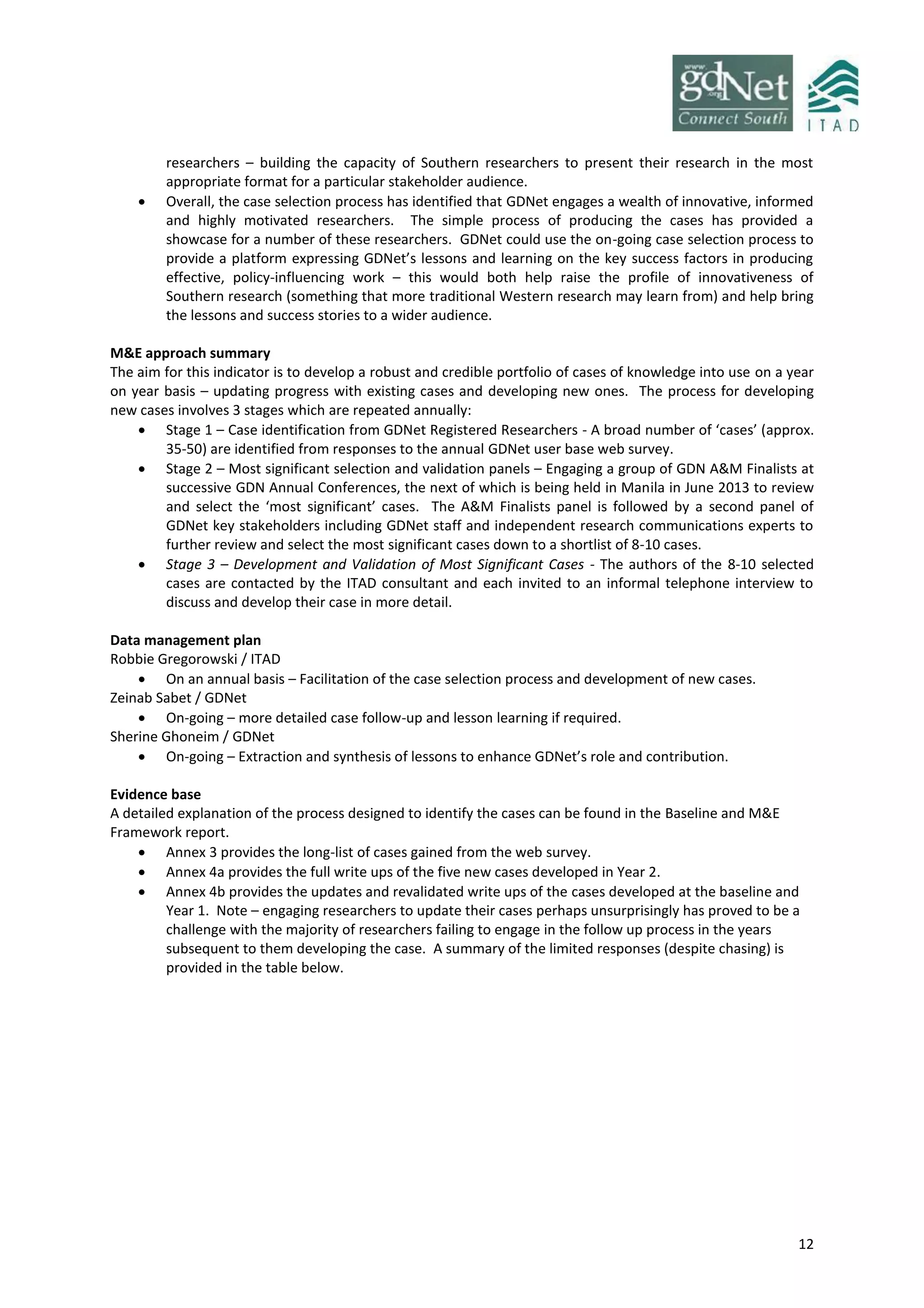 12
researchers – building the capacity of Southern researchers to present their research in the most
appropriate format for a particular stakeholder audience.
 Overall, the case selection process has identified that GDNet engages a wealth of innovative, informed
and highly motivated researchers. The simple process of producing the cases has provided a
showcase for a number of these researchers. GDNet could use the on-going case selection process to
provide a platform expressing GDNet’s lessons and learning on the key success factors in producing
effective, policy-influencing work – this would both help raise the profile of innovativeness of
Southern research (something that more traditional Western research may learn from) and help bring
the lessons and success stories to a wider audience.
M&E approach summary
The aim for this indicator is to develop a robust and credible portfolio of cases of knowledge into use on a year
on year basis – updating progress with existing cases and developing new ones. The process for developing
new cases involves 3 stages which are repeated annually:
 Stage 1 – Case identification from GDNet Registered Researchers - A broad number of ‘cases’ (approx.
35-50) are identified from responses to the annual GDNet user base web survey.
 Stage 2 – Most significant selection and validation panels – Engaging a group of GDN A&M Finalists at
successive GDN Annual Conferences, the next of which is being held in Manila in June 2013 to review
and select the ‘most significant’ cases. The A&M Finalists panel is followed by a second panel of
GDNet key stakeholders including GDNet staff and independent research communications experts to
further review and select the most significant cases down to a shortlist of 8-10 cases.
 Stage 3 – Development and Validation of Most Significant Cases - The authors of the 8-10 selected
cases are contacted by the ITAD consultant and each invited to an informal telephone interview to
discuss and develop their case in more detail.
Data management plan
Robbie Gregorowski / ITAD
 On an annual basis – Facilitation of the case selection process and development of new cases.
Zeinab Sabet / GDNet
 On-going – more detailed case follow-up and lesson learning if required.
Sherine Ghoneim / GDNet
 On-going – Extraction and synthesis of lessons to enhance GDNet’s role and contribution.
Evidence base
A detailed explanation of the process designed to identify the cases can be found in the Baseline and M&E
Framework report.
 Annex 3 provides the long-list of cases gained from the web survey.
 Annex 4a provides the full write ups of the five new cases developed in Year 2.
 Annex 4b provides the updates and revalidated write ups of the cases developed at the baseline and
Year 1. Note – engaging researchers to update their cases perhaps unsurprisingly has proved to be a
challenge with the majority of researchers failing to engage in the follow up process in the years
subsequent to them developing the case. A summary of the limited responses (despite chasing) is
provided in the table below.
 