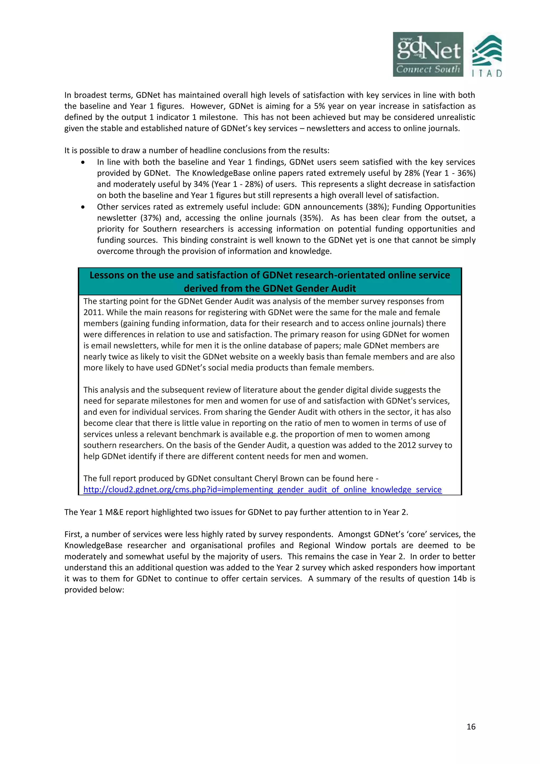 16
In broadest terms, GDNet has maintained overall high levels of satisfaction with key services in line with both
the baseline and Year 1 figures. However, GDNet is aiming for a 5% year on year increase in satisfaction as
defined by the output 1 indicator 1 milestone. This has not been achieved but may be considered unrealistic
given the stable and established nature of GDNet’s key services – newsletters and access to online journals.
It is possible to draw a number of headline conclusions from the results:
 In line with both the baseline and Year 1 findings, GDNet users seem satisfied with the key services
provided by GDNet. The KnowledgeBase online papers rated extremely useful by 28% (Year 1 - 36%)
and moderately useful by 34% (Year 1 - 28%) of users. This represents a slight decrease in satisfaction
on both the baseline and Year 1 figures but still represents a high overall level of satisfaction.
 Other services rated as extremely useful include: GDN announcements (38%); Funding Opportunities
newsletter (37%) and, accessing the online journals (35%). As has been clear from the outset, a
priority for Southern researchers is accessing information on potential funding opportunities and
funding sources. This binding constraint is well known to the GDNet yet is one that cannot be simply
overcome through the provision of information and knowledge.
Lessons on the use and satisfaction of GDNet research-orientated online service
derived from the GDNet Gender Audit
The starting point for the GDNet Gender Audit was analysis of the member survey responses from
2011. While the main reasons for registering with GDNet were the same for the male and female
members (gaining funding information, data for their research and to access online journals) there
were differences in relation to use and satisfaction. The primary reason for using GDNet for women
is email newsletters, while for men it is the online database of papers; male GDNet members are
nearly twice as likely to visit the GDNet website on a weekly basis than female members and are also
more likely to have used GDNet’s social media products than female members.
This analysis and the subsequent review of literature about the gender digital divide suggests the
need for separate milestones for men and women for use of and satisfaction with GDNet's services,
and even for individual services. From sharing the Gender Audit with others in the sector, it has also
become clear that there is little value in reporting on the ratio of men to women in terms of use of
services unless a relevant benchmark is available e.g. the proportion of men to women among
southern researchers. On the basis of the Gender Audit, a question was added to the 2012 survey to
help GDNet identify if there are different content needs for men and women.
The full report produced by GDNet consultant Cheryl Brown can be found here -
http://cloud2.gdnet.org/cms.php?id=implementing_gender_audit_of_online_knowledge_service
The Year 1 M&E report highlighted two issues for GDNet to pay further attention to in Year 2.
First, a number of services were less highly rated by survey respondents. Amongst GDNet’s ‘core’ services, the
KnowledgeBase researcher and organisational profiles and Regional Window portals are deemed to be
moderately and somewhat useful by the majority of users. This remains the case in Year 2. In order to better
understand this an additional question was added to the Year 2 survey which asked responders how important
it was to them for GDNet to continue to offer certain services. A summary of the results of question 14b is
provided below:
 