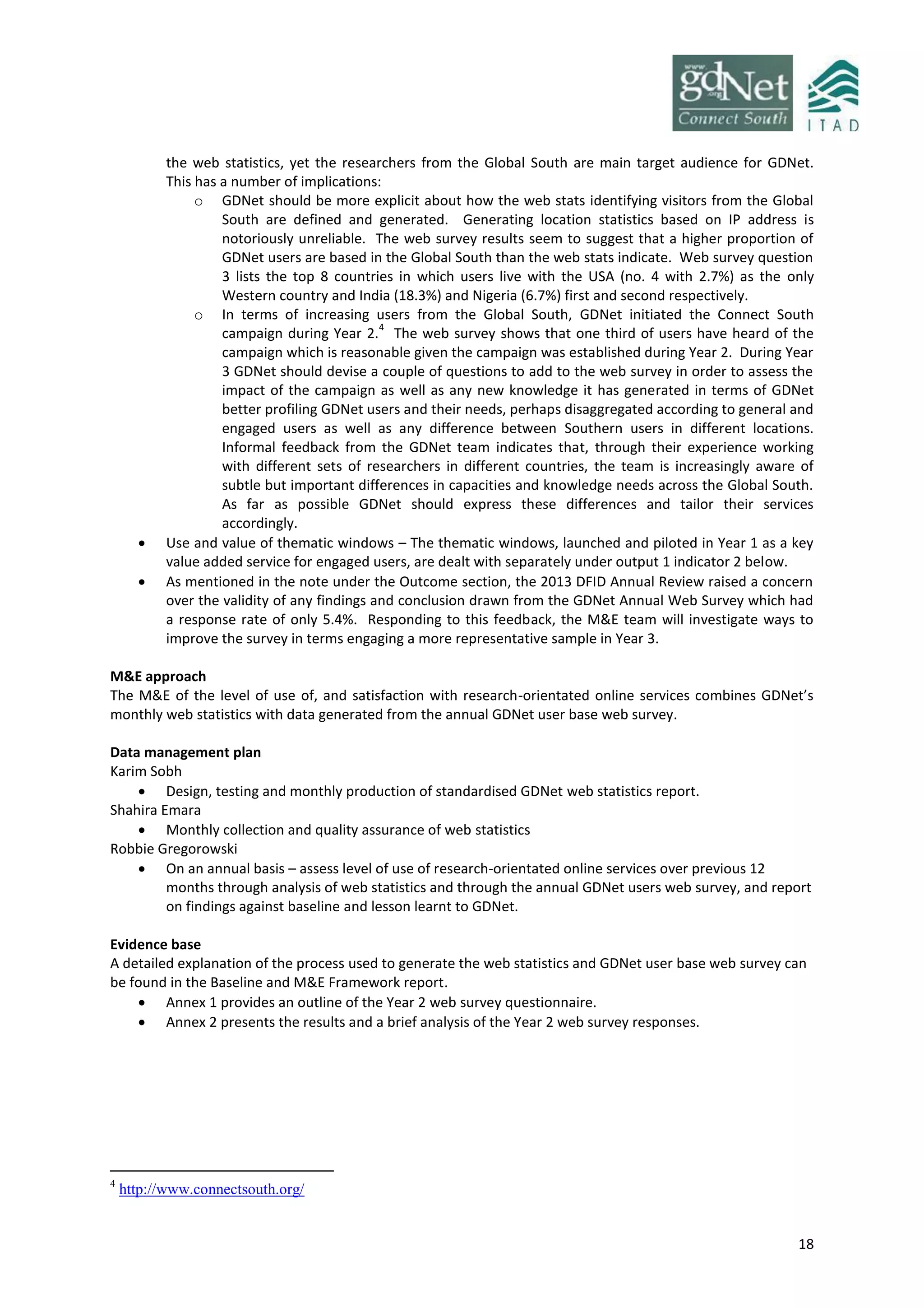 18
the web statistics, yet the researchers from the Global South are main target audience for GDNet.
This has a number of implications:
o GDNet should be more explicit about how the web stats identifying visitors from the Global
South are defined and generated. Generating location statistics based on IP address is
notoriously unreliable. The web survey results seem to suggest that a higher proportion of
GDNet users are based in the Global South than the web stats indicate. Web survey question
3 lists the top 8 countries in which users live with the USA (no. 4 with 2.7%) as the only
Western country and India (18.3%) and Nigeria (6.7%) first and second respectively.
o In terms of increasing users from the Global South, GDNet initiated the Connect South
campaign during Year 2.
4
The web survey shows that one third of users have heard of the
campaign which is reasonable given the campaign was established during Year 2. During Year
3 GDNet should devise a couple of questions to add to the web survey in order to assess the
impact of the campaign as well as any new knowledge it has generated in terms of GDNet
better profiling GDNet users and their needs, perhaps disaggregated according to general and
engaged users as well as any difference between Southern users in different locations.
Informal feedback from the GDNet team indicates that, through their experience working
with different sets of researchers in different countries, the team is increasingly aware of
subtle but important differences in capacities and knowledge needs across the Global South.
As far as possible GDNet should express these differences and tailor their services
accordingly.
 Use and value of thematic windows – The thematic windows, launched and piloted in Year 1 as a key
value added service for engaged users, are dealt with separately under output 1 indicator 2 below.
 As mentioned in the note under the Outcome section, the 2013 DFID Annual Review raised a concern
over the validity of any findings and conclusion drawn from the GDNet Annual Web Survey which had
a response rate of only 5.4%. Responding to this feedback, the M&E team will investigate ways to
improve the survey in terms engaging a more representative sample in Year 3.
M&E approach
The M&E of the level of use of, and satisfaction with research-orientated online services combines GDNet’s
monthly web statistics with data generated from the annual GDNet user base web survey.
Data management plan
Karim Sobh
 Design, testing and monthly production of standardised GDNet web statistics report.
Shahira Emara
 Monthly collection and quality assurance of web statistics
Robbie Gregorowski
 On an annual basis – assess level of use of research-orientated online services over previous 12
months through analysis of web statistics and through the annual GDNet users web survey, and report
on findings against baseline and lesson learnt to GDNet.
Evidence base
A detailed explanation of the process used to generate the web statistics and GDNet user base web survey can
be found in the Baseline and M&E Framework report.
 Annex 1 provides an outline of the Year 2 web survey questionnaire.
 Annex 2 presents the results and a brief analysis of the Year 2 web survey responses.
4
http://www.connectsouth.org/
 
