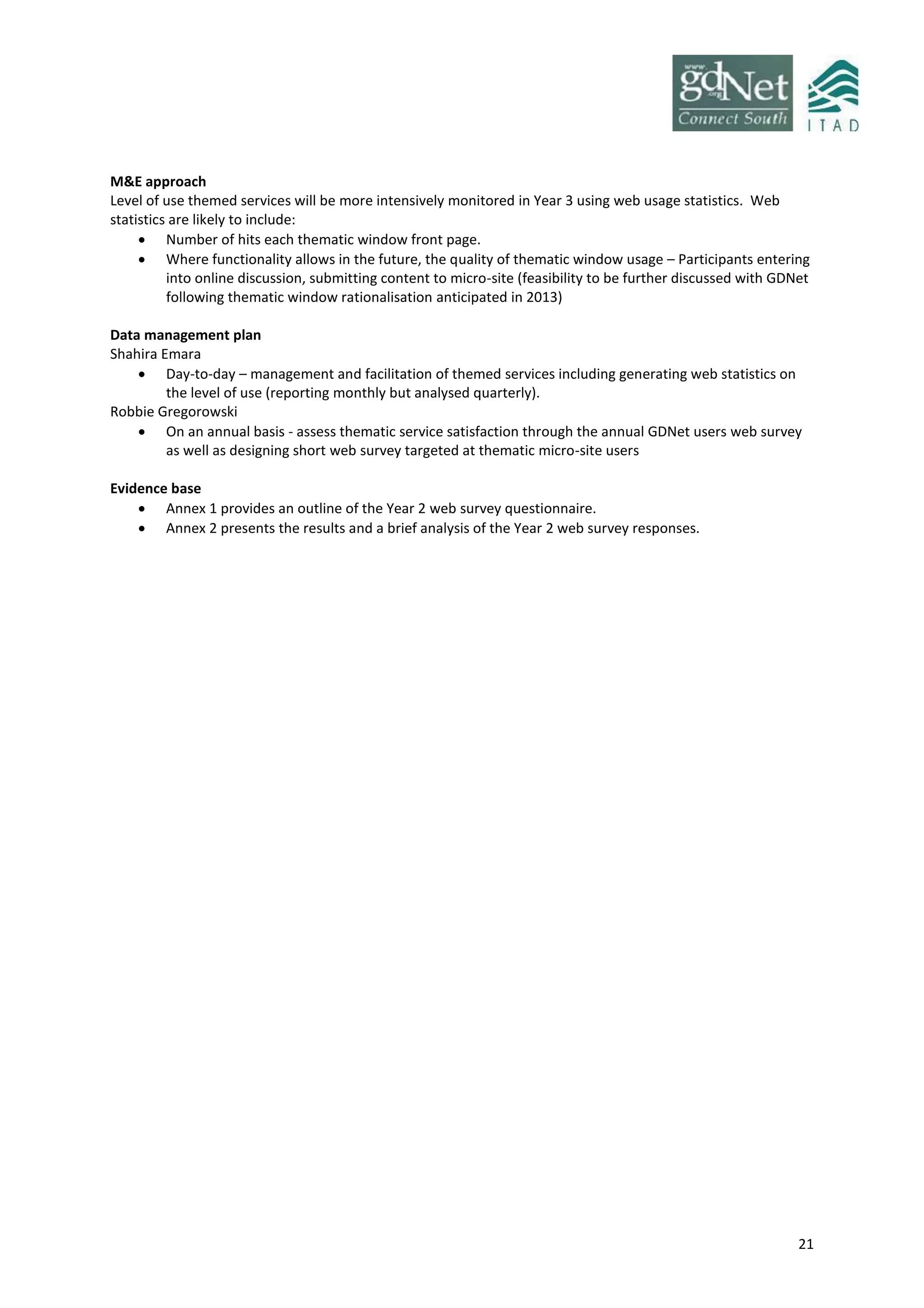 21
M&E approach
Level of use themed services will be more intensively monitored in Year 3 using web usage statistics. Web
statistics are likely to include:
 Number of hits each thematic window front page.
 Where functionality allows in the future, the quality of thematic window usage – Participants entering
into online discussion, submitting content to micro-site (feasibility to be further discussed with GDNet
following thematic window rationalisation anticipated in 2013)
Data management plan
Shahira Emara
 Day-to-day – management and facilitation of themed services including generating web statistics on
the level of use (reporting monthly but analysed quarterly).
Robbie Gregorowski
 On an annual basis - assess thematic service satisfaction through the annual GDNet users web survey
as well as designing short web survey targeted at thematic micro-site users
Evidence base
 Annex 1 provides an outline of the Year 2 web survey questionnaire.
 Annex 2 presents the results and a brief analysis of the Year 2 web survey responses.
 