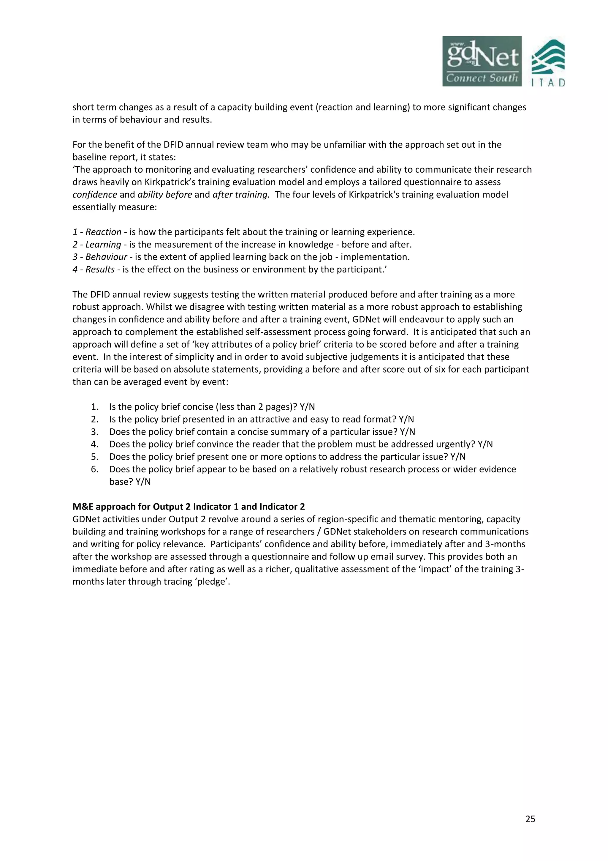 25
short term changes as a result of a capacity building event (reaction and learning) to more significant changes
in terms of behaviour and results.
For the benefit of the DFID annual review team who may be unfamiliar with the approach set out in the
baseline report, it states:
‘The approach to monitoring and evaluating researchers’ confidence and ability to communicate their research
draws heavily on Kirkpatrick’s training evaluation model and employs a tailored questionnaire to assess
confidence and ability before and after training. The four levels of Kirkpatrick's training evaluation model
essentially measure:
1 - Reaction - is how the participants felt about the training or learning experience.
2 - Learning - is the measurement of the increase in knowledge - before and after.
3 - Behaviour - is the extent of applied learning back on the job - implementation.
4 - Results - is the effect on the business or environment by the participant.’
The DFID annual review suggests testing the written material produced before and after training as a more
robust approach. Whilst we disagree with testing written material as a more robust approach to establishing
changes in confidence and ability before and after a training event, GDNet will endeavour to apply such an
approach to complement the established self-assessment process going forward. It is anticipated that such an
approach will define a set of ‘key attributes of a policy brief’ criteria to be scored before and after a training
event. In the interest of simplicity and in order to avoid subjective judgements it is anticipated that these
criteria will be based on absolute statements, providing a before and after score out of six for each participant
than can be averaged event by event:
1. Is the policy brief concise (less than 2 pages)? Y/N
2. Is the policy brief presented in an attractive and easy to read format? Y/N
3. Does the policy brief contain a concise summary of a particular issue? Y/N
4. Does the policy brief convince the reader that the problem must be addressed urgently? Y/N
5. Does the policy brief present one or more options to address the particular issue? Y/N
6. Does the policy brief appear to be based on a relatively robust research process or wider evidence
base? Y/N
M&E approach for Output 2 Indicator 1 and Indicator 2
GDNet activities under Output 2 revolve around a series of region-specific and thematic mentoring, capacity
building and training workshops for a range of researchers / GDNet stakeholders on research communications
and writing for policy relevance. Participants’ confidence and ability before, immediately after and 3-months
after the workshop are assessed through a questionnaire and follow up email survey. This provides both an
immediate before and after rating as well as a richer, qualitative assessment of the ‘impact’ of the training 3-
months later through tracing ‘pledge’.
 
