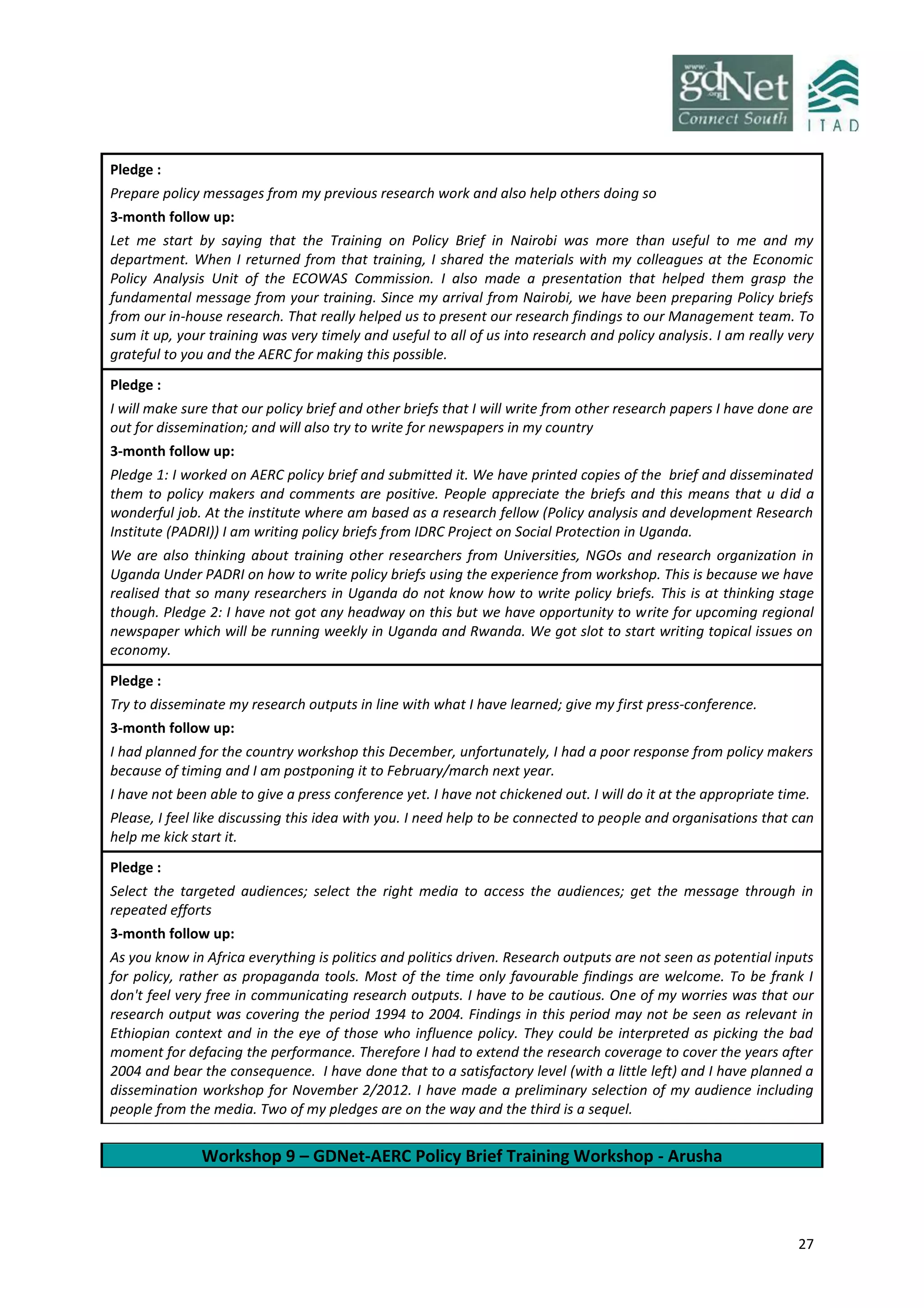 27
Pledge :
Prepare policy messages from my previous research work and also help others doing so
3-month follow up:
Let me start by saying that the Training on Policy Brief in Nairobi was more than useful to me and my
department. When I returned from that training, I shared the materials with my colleagues at the Economic
Policy Analysis Unit of the ECOWAS Commission. I also made a presentation that helped them grasp the
fundamental message from your training. Since my arrival from Nairobi, we have been preparing Policy briefs
from our in-house research. That really helped us to present our research findings to our Management team. To
sum it up, your training was very timely and useful to all of us into research and policy analysis. I am really very
grateful to you and the AERC for making this possible.
Pledge :
I will make sure that our policy brief and other briefs that I will write from other research papers I have done are
out for dissemination; and will also try to write for newspapers in my country
3-month follow up:
Pledge 1: I worked on AERC policy brief and submitted it. We have printed copies of the brief and disseminated
them to policy makers and comments are positive. People appreciate the briefs and this means that u did a
wonderful job. At the institute where am based as a research fellow (Policy analysis and development Research
Institute (PADRI)) I am writing policy briefs from IDRC Project on Social Protection in Uganda.
We are also thinking about training other researchers from Universities, NGOs and research organization in
Uganda Under PADRI on how to write policy briefs using the experience from workshop. This is because we have
realised that so many researchers in Uganda do not know how to write policy briefs. This is at thinking stage
though. Pledge 2: I have not got any headway on this but we have opportunity to write for upcoming regional
newspaper which will be running weekly in Uganda and Rwanda. We got slot to start writing topical issues on
economy.
Pledge :
Try to disseminate my research outputs in line with what I have learned; give my first press-conference.
3-month follow up:
I had planned for the country workshop this December, unfortunately, I had a poor response from policy makers
because of timing and I am postponing it to February/march next year.
I have not been able to give a press conference yet. I have not chickened out. I will do it at the appropriate time.
Please, I feel like discussing this idea with you. I need help to be connected to people and organisations that can
help me kick start it.
Pledge :
Select the targeted audiences; select the right media to access the audiences; get the message through in
repeated efforts
3-month follow up:
As you know in Africa everything is politics and politics driven. Research outputs are not seen as potential inputs
for policy, rather as propaganda tools. Most of the time only favourable findings are welcome. To be frank I
don't feel very free in communicating research outputs. I have to be cautious. One of my worries was that our
research output was covering the period 1994 to 2004. Findings in this period may not be seen as relevant in
Ethiopian context and in the eye of those who influence policy. They could be interpreted as picking the bad
moment for defacing the performance. Therefore I had to extend the research coverage to cover the years after
2004 and bear the consequence. I have done that to a satisfactory level (with a little left) and I have planned a
dissemination workshop for November 2/2012. I have made a preliminary selection of my audience including
people from the media. Two of my pledges are on the way and the third is a sequel.
Workshop 9 – GDNet-AERC Policy Brief Training Workshop - Arusha
 