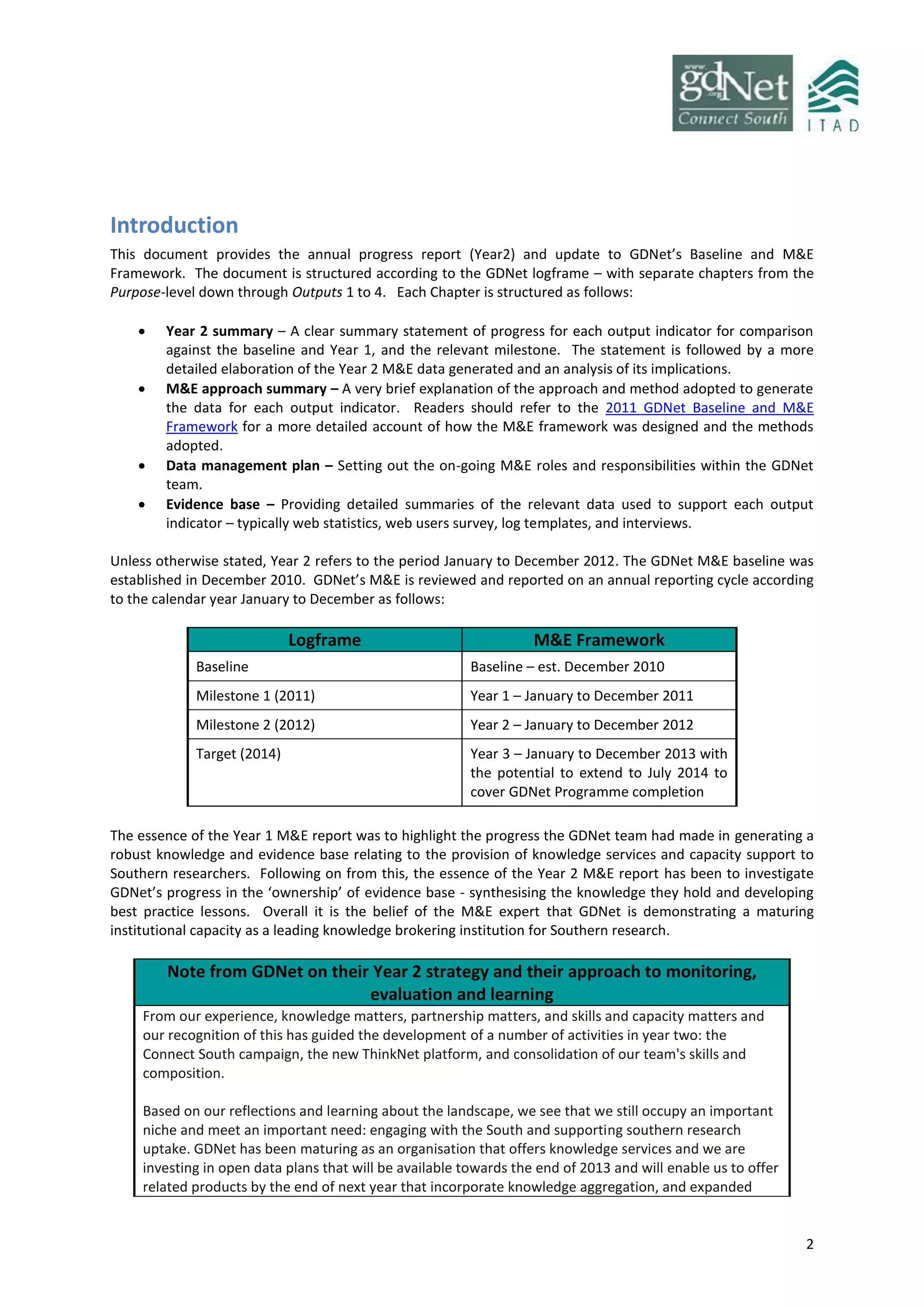 2
Introduction
This document provides the annual progress report (Year2) and update to GDNet’s Baseline and M&E
Framework. The document is structured according to the GDNet logframe – with separate chapters from the
Purpose-level down through Outputs 1 to 4. Each Chapter is structured as follows:
 Year 2 summary – A clear summary statement of progress for each output indicator for comparison
against the baseline and Year 1, and the relevant milestone. The statement is followed by a more
detailed elaboration of the Year 2 M&E data generated and an analysis of its implications.
 M&E approach summary – A very brief explanation of the approach and method adopted to generate
the data for each output indicator. Readers should refer to the 2011 GDNet Baseline and M&E
Framework for a more detailed account of how the M&E framework was designed and the methods
adopted.
 Data management plan – Setting out the on-going M&E roles and responsibilities within the GDNet
team.
 Evidence base – Providing detailed summaries of the relevant data used to support each output
indicator – typically web statistics, web users survey, log templates, and interviews.
Unless otherwise stated, Year 2 refers to the period January to December 2012. The GDNet M&E baseline was
established in December 2010. GDNet’s M&E is reviewed and reported on an annual reporting cycle according
to the calendar year January to December as follows:
Logframe M&E Framework
Baseline Baseline – est. December 2010
Milestone 1 (2011) Year 1 – January to December 2011
Milestone 2 (2012) Year 2 – January to December 2012
Target (2014) Year 3 – January to December 2013 with
the potential to extend to July 2014 to
cover GDNet Programme completion
The essence of the Year 1 M&E report was to highlight the progress the GDNet team had made in generating a
robust knowledge and evidence base relating to the provision of knowledge services and capacity support to
Southern researchers. Following on from this, the essence of the Year 2 M&E report has been to investigate
GDNet’s progress in the ‘ownership’ of evidence base - synthesising the knowledge they hold and developing
best practice lessons. Overall it is the belief of the M&E expert that GDNet is demonstrating a maturing
institutional capacity as a leading knowledge brokering institution for Southern research.
Note from GDNet on their Year 2 strategy and their approach to monitoring,
evaluation and learning
From our experience, knowledge matters, partnership matters, and skills and capacity matters and
our recognition of this has guided the development of a number of activities in year two: the
Connect South campaign, the new ThinkNet platform, and consolidation of our team's skills and
composition.
Based on our reflections and learning about the landscape, we see that we still occupy an important
niche and meet an important need: engaging with the South and supporting southern research
uptake. GDNet has been maturing as an organisation that offers knowledge services and we are
investing in open data plans that will be available towards the end of 2013 and will enable us to offer
related products by the end of next year that incorporate knowledge aggregation, and expanded
 