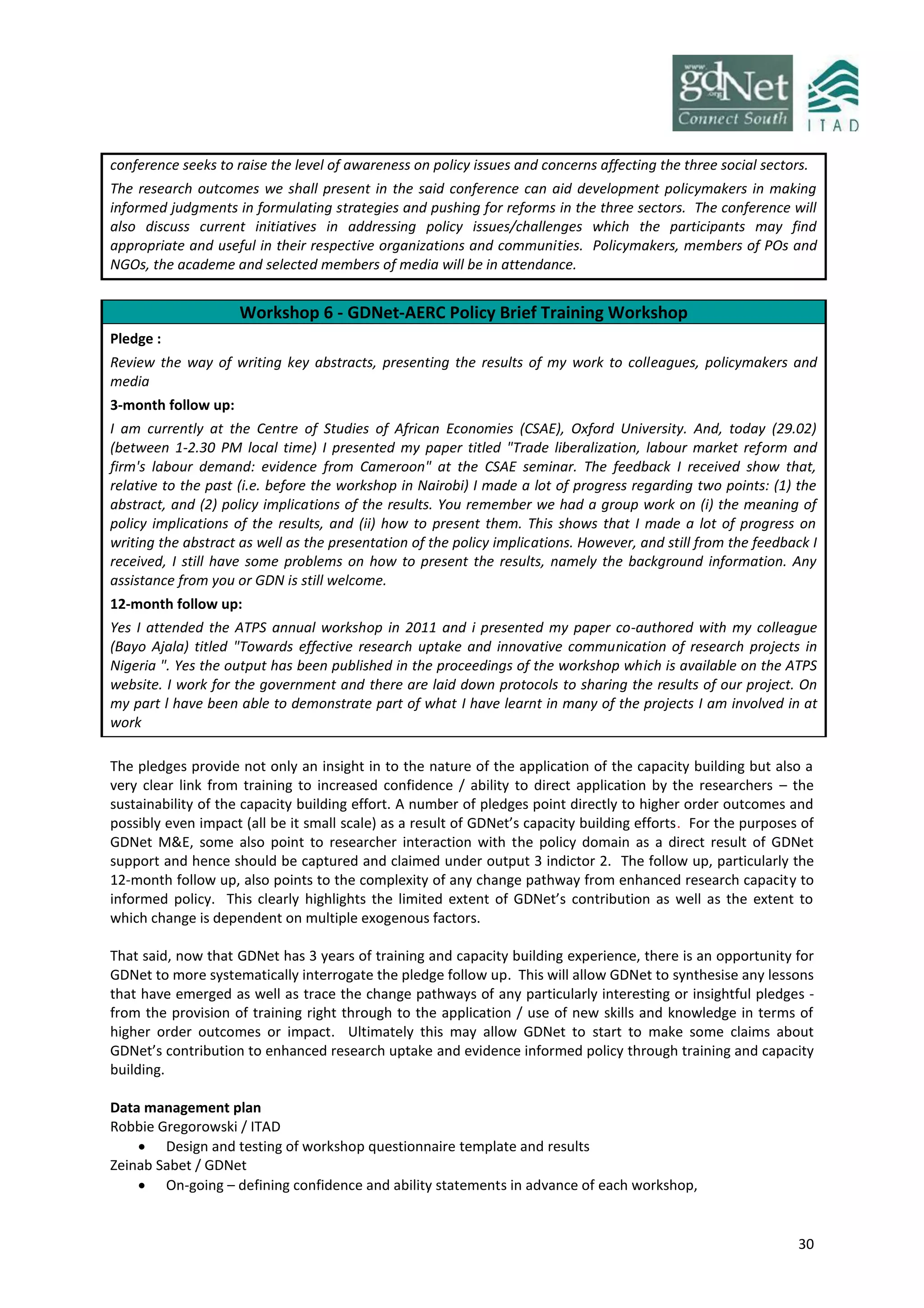 30
conference seeks to raise the level of awareness on policy issues and concerns affecting the three social sectors.
The research outcomes we shall present in the said conference can aid development policymakers in making
informed judgments in formulating strategies and pushing for reforms in the three sectors. The conference will
also discuss current initiatives in addressing policy issues/challenges which the participants may find
appropriate and useful in their respective organizations and communities. Policymakers, members of POs and
NGOs, the academe and selected members of media will be in attendance.
Workshop 6 - GDNet-AERC Policy Brief Training Workshop
Pledge :
Review the way of writing key abstracts, presenting the results of my work to colleagues, policymakers and
media
3-month follow up:
I am currently at the Centre of Studies of African Economies (CSAE), Oxford University. And, today (29.02)
(between 1-2.30 PM local time) I presented my paper titled "Trade liberalization, labour market reform and
firm's labour demand: evidence from Cameroon" at the CSAE seminar. The feedback I received show that,
relative to the past (i.e. before the workshop in Nairobi) I made a lot of progress regarding two points: (1) the
abstract, and (2) policy implications of the results. You remember we had a group work on (i) the meaning of
policy implications of the results, and (ii) how to present them. This shows that I made a lot of progress on
writing the abstract as well as the presentation of the policy implications. However, and still from the feedback I
received, I still have some problems on how to present the results, namely the background information. Any
assistance from you or GDN is still welcome.
12-month follow up:
Yes I attended the ATPS annual workshop in 2011 and i presented my paper co-authored with my colleague
(Bayo Ajala) titled "Towards effective research uptake and innovative communication of research projects in
Nigeria ". Yes the output has been published in the proceedings of the workshop which is available on the ATPS
website. I work for the government and there are laid down protocols to sharing the results of our project. On
my part l have been able to demonstrate part of what I have learnt in many of the projects I am involved in at
work
The pledges provide not only an insight in to the nature of the application of the capacity building but also a
very clear link from training to increased confidence / ability to direct application by the researchers – the
sustainability of the capacity building effort. A number of pledges point directly to higher order outcomes and
possibly even impact (all be it small scale) as a result of GDNet’s capacity building efforts. For the purposes of
GDNet M&E, some also point to researcher interaction with the policy domain as a direct result of GDNet
support and hence should be captured and claimed under output 3 indictor 2. The follow up, particularly the
12-month follow up, also points to the complexity of any change pathway from enhanced research capacity to
informed policy. This clearly highlights the limited extent of GDNet’s contribution as well as the extent to
which change is dependent on multiple exogenous factors.
That said, now that GDNet has 3 years of training and capacity building experience, there is an opportunity for
GDNet to more systematically interrogate the pledge follow up. This will allow GDNet to synthesise any lessons
that have emerged as well as trace the change pathways of any particularly interesting or insightful pledges -
from the provision of training right through to the application / use of new skills and knowledge in terms of
higher order outcomes or impact. Ultimately this may allow GDNet to start to make some claims about
GDNet’s contribution to enhanced research uptake and evidence informed policy through training and capacity
building.
Data management plan
Robbie Gregorowski / ITAD
 Design and testing of workshop questionnaire template and results
Zeinab Sabet / GDNet
 On-going – defining confidence and ability statements in advance of each workshop,
 