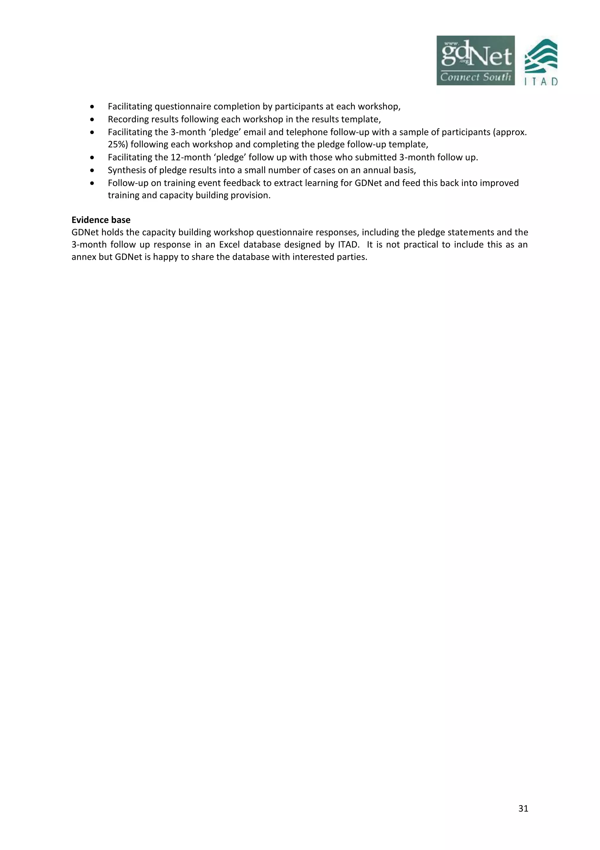 31
 Facilitating questionnaire completion by participants at each workshop,
 Recording results following each workshop in the results template,
 Facilitating the 3-month ‘pledge’ email and telephone follow-up with a sample of participants (approx.
25%) following each workshop and completing the pledge follow-up template,
 Facilitating the 12-month ‘pledge’ follow up with those who submitted 3-month follow up.
 Synthesis of pledge results into a small number of cases on an annual basis,
 Follow-up on training event feedback to extract learning for GDNet and feed this back into improved
training and capacity building provision.
Evidence base
GDNet holds the capacity building workshop questionnaire responses, including the pledge statements and the
3-month follow up response in an Excel database designed by ITAD. It is not practical to include this as an
annex but GDNet is happy to share the database with interested parties.
 