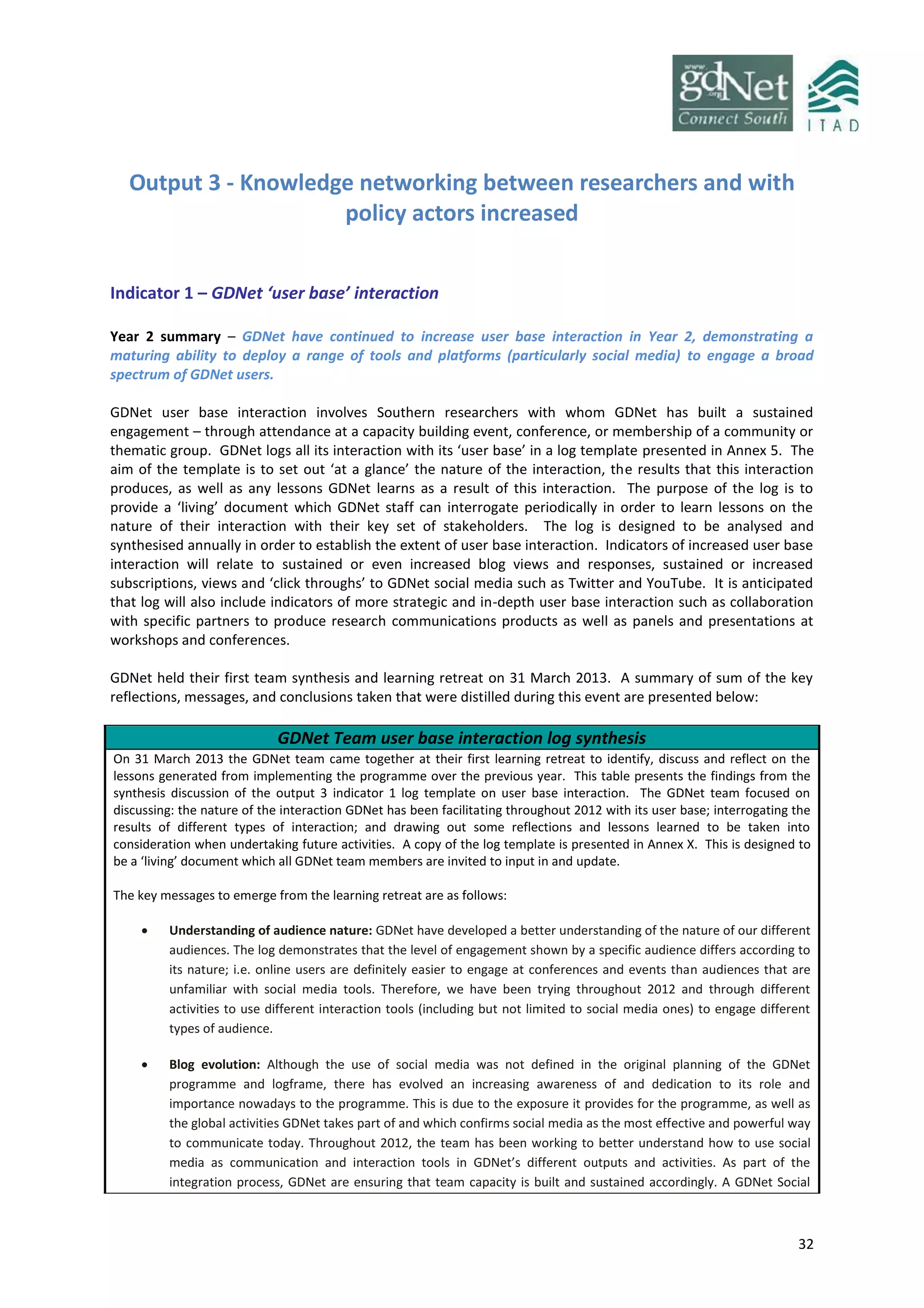 32
Output 3 - Knowledge networking between researchers and with
policy actors increased
Indicator 1 – GDNet ‘user base’ interaction
Year 2 summary – GDNet have continued to increase user base interaction in Year 2, demonstrating a
maturing ability to deploy a range of tools and platforms (particularly social media) to engage a broad
spectrum of GDNet users.
GDNet user base interaction involves Southern researchers with whom GDNet has built a sustained
engagement – through attendance at a capacity building event, conference, or membership of a community or
thematic group. GDNet logs all its interaction with its ‘user base’ in a log template presented in Annex 5. The
aim of the template is to set out ‘at a glance’ the nature of the interaction, the results that this interaction
produces, as well as any lessons GDNet learns as a result of this interaction. The purpose of the log is to
provide a ‘living’ document which GDNet staff can interrogate periodically in order to learn lessons on the
nature of their interaction with their key set of stakeholders. The log is designed to be analysed and
synthesised annually in order to establish the extent of user base interaction. Indicators of increased user base
interaction will relate to sustained or even increased blog views and responses, sustained or increased
subscriptions, views and ‘click throughs’ to GDNet social media such as Twitter and YouTube. It is anticipated
that log will also include indicators of more strategic and in-depth user base interaction such as collaboration
with specific partners to produce research communications products as well as panels and presentations at
workshops and conferences.
GDNet held their first team synthesis and learning retreat on 31 March 2013. A summary of sum of the key
reflections, messages, and conclusions taken that were distilled during this event are presented below:
GDNet Team user base interaction log synthesis
On 31 March 2013 the GDNet team came together at their first learning retreat to identify, discuss and reflect on the
lessons generated from implementing the programme over the previous year. This table presents the findings from the
synthesis discussion of the output 3 indicator 1 log template on user base interaction. The GDNet team focused on
discussing: the nature of the interaction GDNet has been facilitating throughout 2012 with its user base; interrogating the
results of different types of interaction; and drawing out some reflections and lessons learned to be taken into
consideration when undertaking future activities. A copy of the log template is presented in Annex X. This is designed to
be a ‘living’ document which all GDNet team members are invited to input in and update.
The key messages to emerge from the learning retreat are as follows:
 Understanding of audience nature: GDNet have developed a better understanding of the nature of our different
audiences. The log demonstrates that the level of engagement shown by a specific audience differs according to
its nature; i.e. online users are definitely easier to engage at conferences and events than audiences that are
unfamiliar with social media tools. Therefore, we have been trying throughout 2012 and through different
activities to use different interaction tools (including but not limited to social media ones) to engage different
types of audience.
 Blog evolution: Although the use of social media was not defined in the original planning of the GDNet
programme and logframe, there has evolved an increasing awareness of and dedication to its role and
importance nowadays to the programme. This is due to the exposure it provides for the programme, as well as
the global activities GDNet takes part of and which confirms social media as the most effective and powerful way
to communicate today. Throughout 2012, the team has been working to better understand how to use social
media as communication and interaction tools in GDNet’s different outputs and activities. As part of the
integration process, GDNet are ensuring that team capacity is built and sustained accordingly. A GDNet Social
 