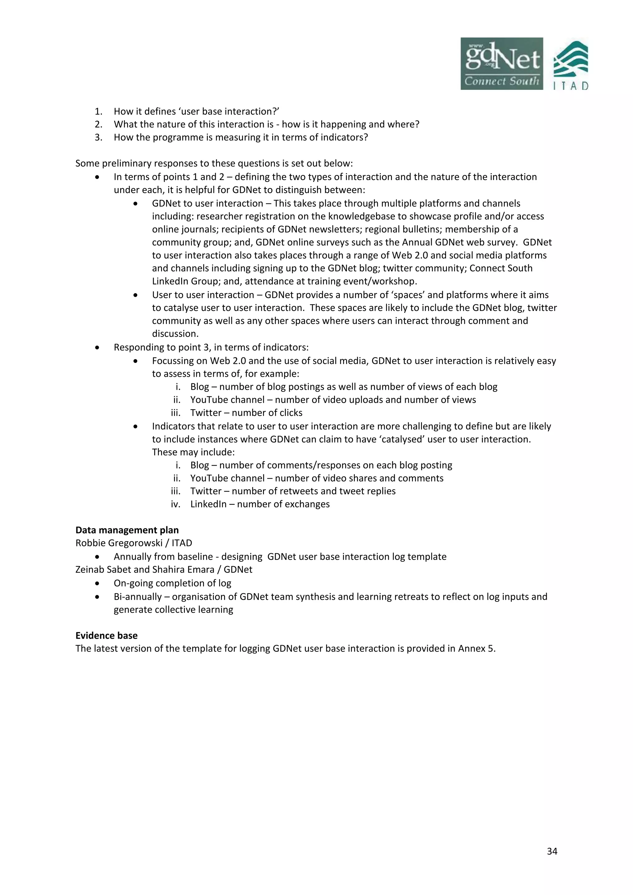 34
1. How it defines ‘user base interaction?’
2. What the nature of this interaction is - how is it happening and where?
3. How the programme is measuring it in terms of indicators?
Some preliminary responses to these questions is set out below:
 In terms of points 1 and 2 – defining the two types of interaction and the nature of the interaction
under each, it is helpful for GDNet to distinguish between:
 GDNet to user interaction – This takes place through multiple platforms and channels
including: researcher registration on the knowledgebase to showcase profile and/or access
online journals; recipients of GDNet newsletters; regional bulletins; membership of a
community group; and, GDNet online surveys such as the Annual GDNet web survey. GDNet
to user interaction also takes places through a range of Web 2.0 and social media platforms
and channels including signing up to the GDNet blog; twitter community; Connect South
LinkedIn Group; and, attendance at training event/workshop.
 User to user interaction – GDNet provides a number of ‘spaces’ and platforms where it aims
to catalyse user to user interaction. These spaces are likely to include the GDNet blog, twitter
community as well as any other spaces where users can interact through comment and
discussion.
 Responding to point 3, in terms of indicators:
 Focussing on Web 2.0 and the use of social media, GDNet to user interaction is relatively easy
to assess in terms of, for example:
i. Blog – number of blog postings as well as number of views of each blog
ii. YouTube channel – number of video uploads and number of views
iii. Twitter – number of clicks
 Indicators that relate to user to user interaction are more challenging to define but are likely
to include instances where GDNet can claim to have ‘catalysed’ user to user interaction.
These may include:
i. Blog – number of comments/responses on each blog posting
ii. YouTube channel – number of video shares and comments
iii. Twitter – number of retweets and tweet replies
iv. LinkedIn – number of exchanges
Data management plan
Robbie Gregorowski / ITAD
 Annually from baseline - designing GDNet user base interaction log template
Zeinab Sabet and Shahira Emara / GDNet
 On-going completion of log
 Bi-annually – organisation of GDNet team synthesis and learning retreats to reflect on log inputs and
generate collective learning
Evidence base
The latest version of the template for logging GDNet user base interaction is provided in Annex 5.
 